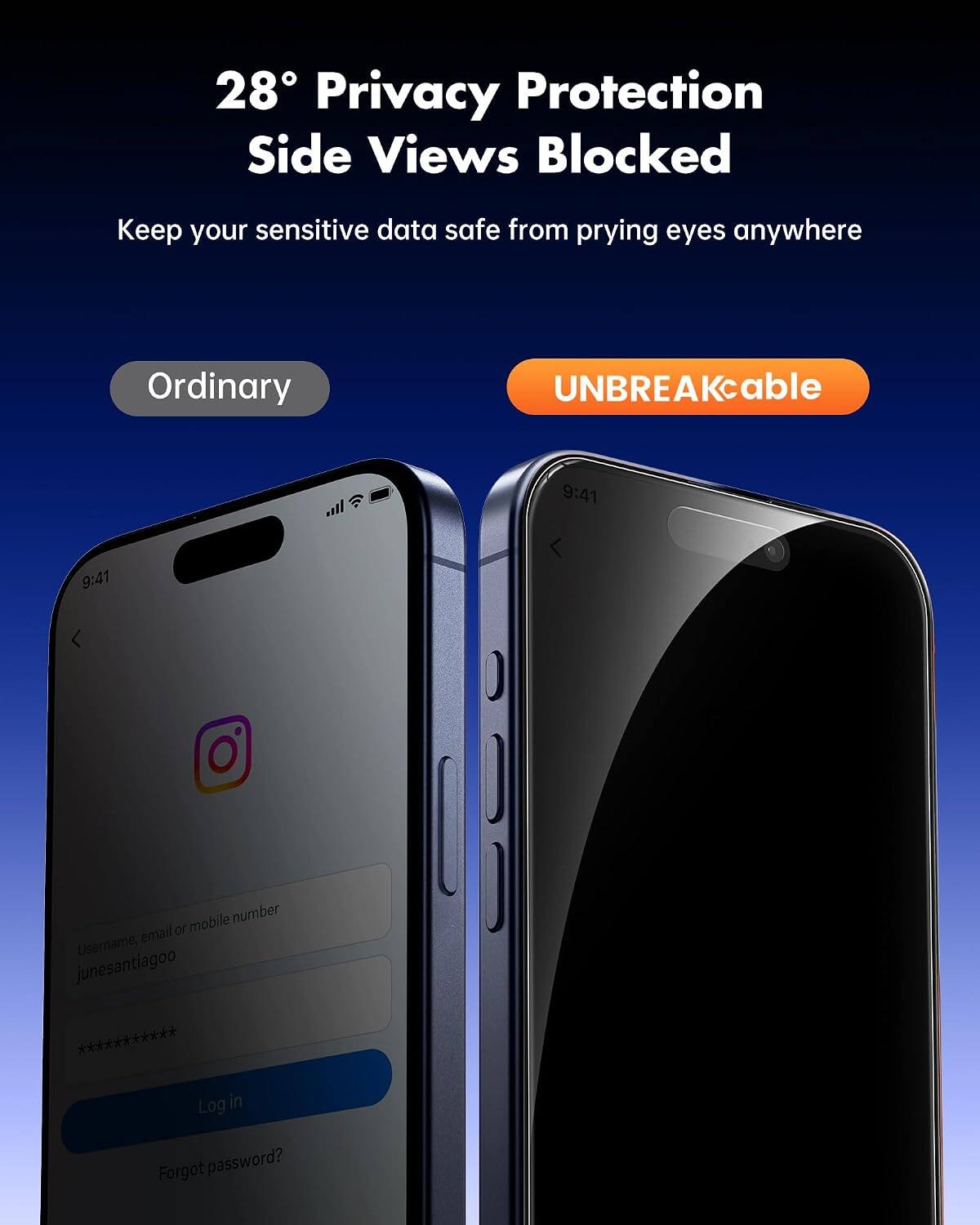 28° Privacy Protection Side Views Blocked  
Keep your sensitive data safe from prying eyes anywhere  

Ordinary  
UNBREAKcable  

9:41  
9:41  

Username, email or mobile number  
junesantiagoo ***********  

Log in  
Forgot password?