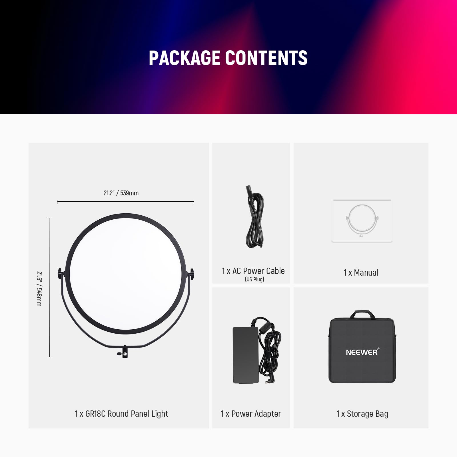 PACKAGE CONTENTS

- 21.2" / 539mm
- 21.6" / 548mm

1 x GR18C Round Panel Light
1 x AC Power Cable (US Plug)
1 x Power Adapter
1 x Manual
1 x Storage Bag