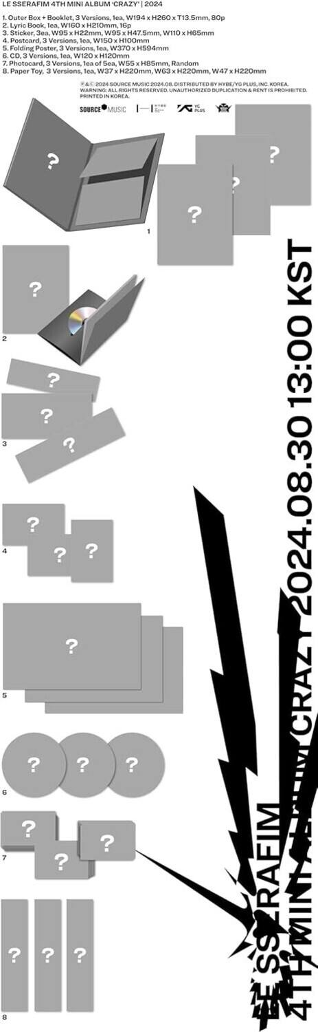 LE SSERAFIM 4TH MINI ALBUM CRAZY 2024

1. Outer Box + Booklet, 3 Versions, Tea W194 x H260 x T13.5mm, 80p
2. Lyric Book, Tea WIGO x H210mm, 16p
3. Sticker, Ja. W100 x H47.5mm, W110 x H65mm
4. Postcard, 3 Versions, Tea W150 x H100mm
5. Folding Poster, 3 Versions, Tea W370 x H504mm
6. CD, 3 Versions, Tea W120 x H120mm, Random
7. Photocard, 3 Versions, Sea of Sea, W55 x H85mm
8. Paper Toy, 3 Versions, Tea W37 x H220mm, W63 x H220mm, W47 x H220mm

© 2024 SOURCE MUSIC | DISTRIBUTED BY HYBE/YG PLUS INC. KOREA
WARNING: