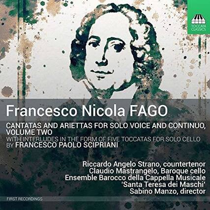 Francesco Nicola Fago
Cantatas and ArieTTas for Solo Voice and Continuo, Volume Two
With Interludes in the Form of Five Toccatas for Solo Cello by Francesco Paolo Scipriani
Riccardo Angelo Strano, countertenor
Claudio Mastrangelo, Baroque cello
Ensemble Barocco della Cappella Musicale 'Santa Teresa dei Maschi'
Sabino Manzo, director
First Recordings