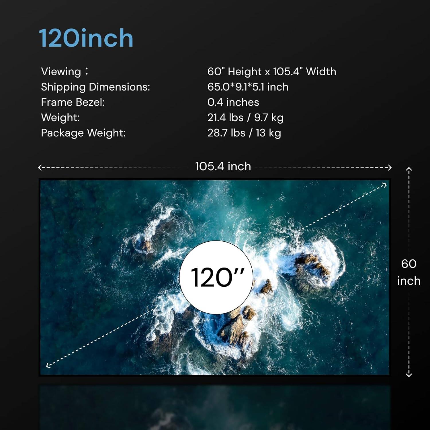 120inch

Viewing: 60" Height x 105.4" Width  
Shipping Dimensions: 65.0*9.1*5.1 inch  
Frame Bezel: 0.4 inches  
Weight: 21.4 lbs / 9.7 kg  
Package Weight: 28.7 lbs / 13 kg  

105.4 inch  
120"  
60 inch