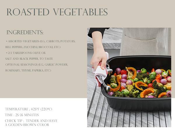 ROASTED VEGETABLES

**INGREDIENTS:**
- ASSORTED VEGETABLES (EG. CARROTS, POTATOES, BELL PEPPERS, ZUCCHINI, BROCCOLI, ETC)
- 2-3 TABLESPOONS OLIVE OIL
- SALT AND BLACK PEPPER, TO TASTE
- OPTIONAL SEASONINGS (E.G. GARLIC POWDER, ROSEMARY, THYME, PAPRIKA, ETC)

**TEMPERATURE:** 425°F (220°C)

**TIME:** 25-35 MINUTES

**CHECK TIP:** TENDER AND HAVE A GOLDEN-BROWN COLOR