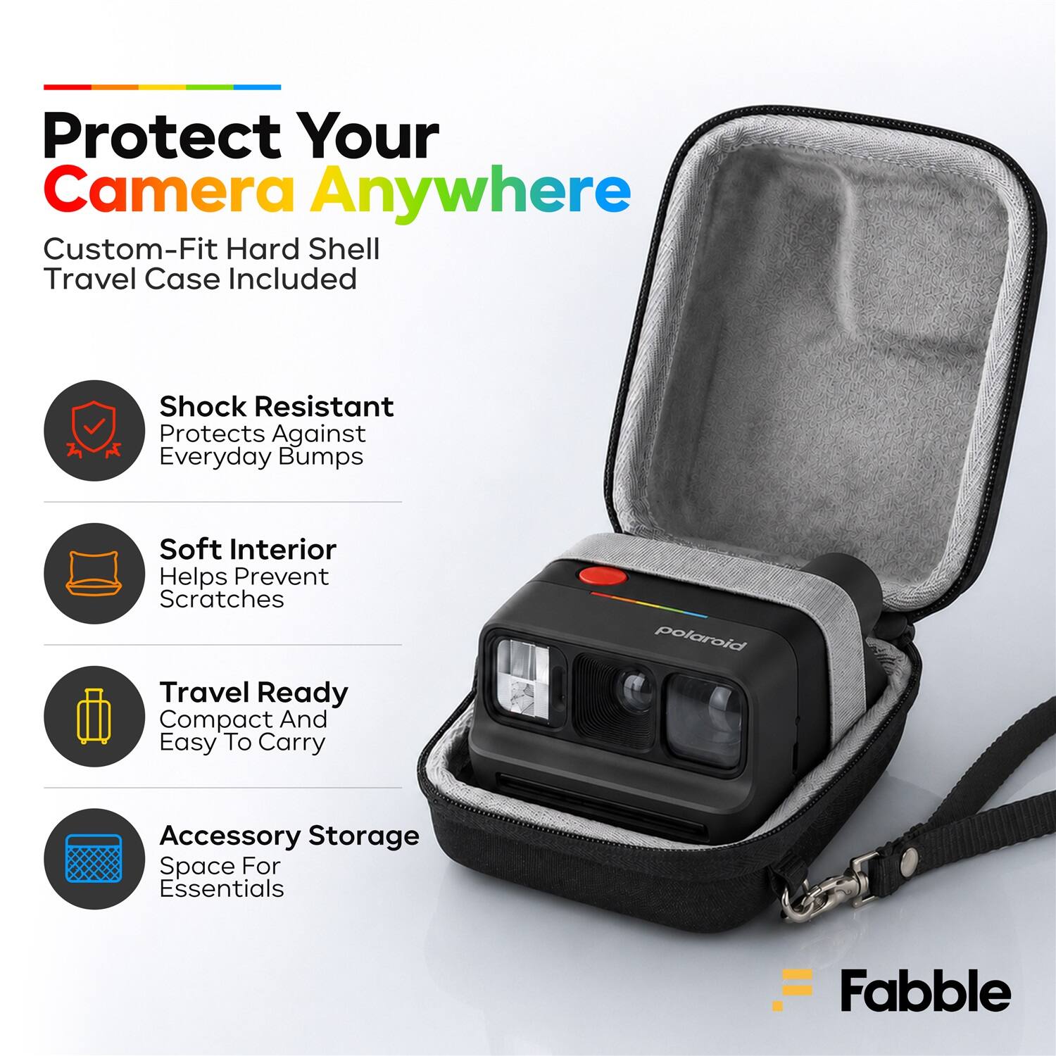 Protect Your Camera Anywhere  
Custom-Fit Hard Shell Travel Case Included  
Shock Resistant  
Protects Against Everyday Bumps  
Soft Interior  
Helps Prevent Scratches  
Travel Ready  
Compact And Easy To Carry  
Accessory Storage  
Space For Essentials  
Fabble