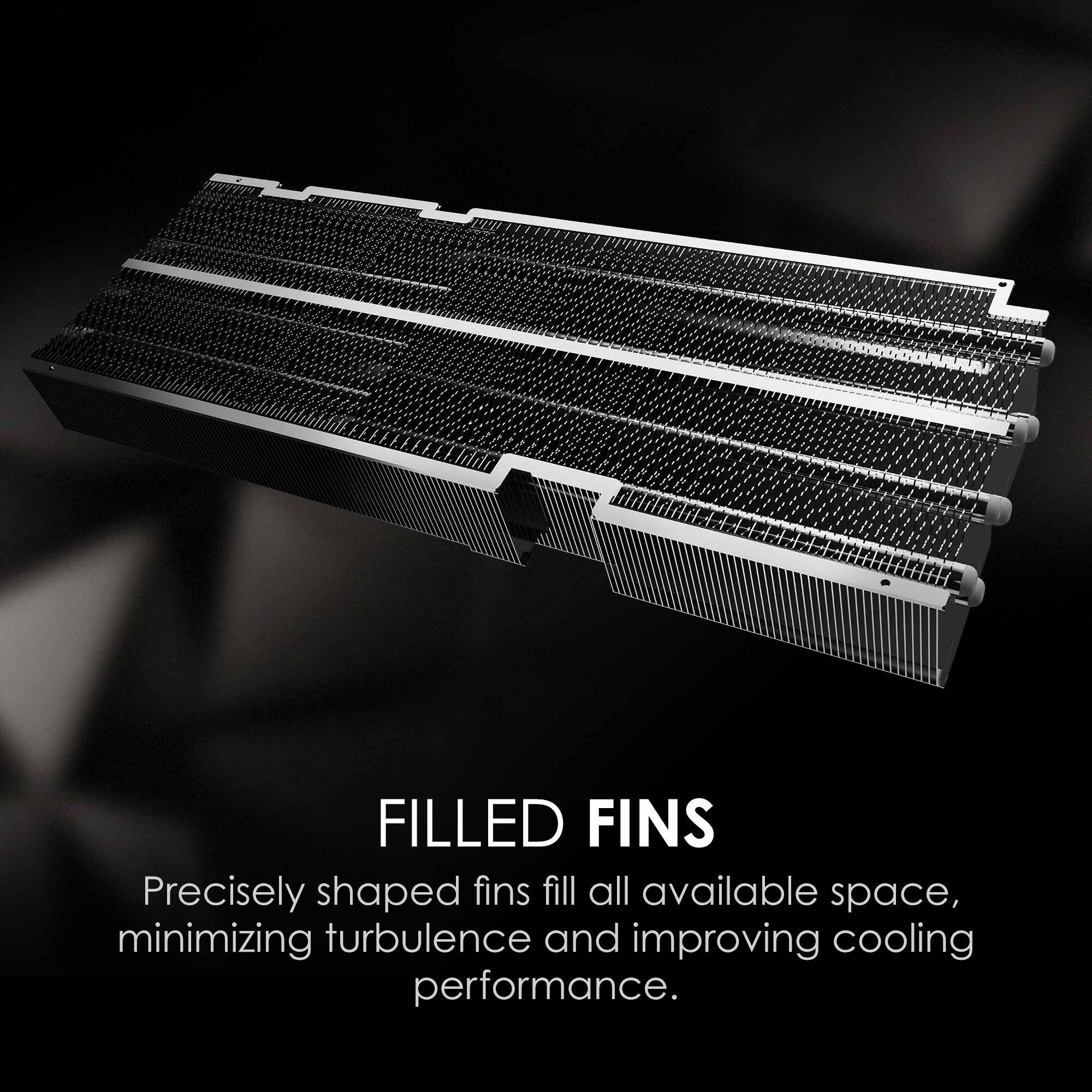FILLED FINS

Precisely shaped fins fill all available space, minimizing turbulence and improving cooling performance.