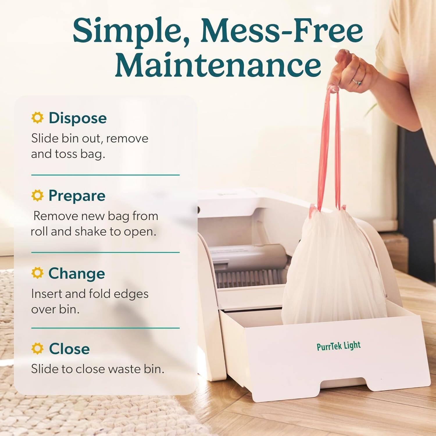 Simple, Mess-Free Maintenance

Dispose
Slide bin out, remove and toss bag.

Prepare
Remove new bag from roll and shake to open.

Change
Insert and fold edges over bin.

Close
Slide to close waste bin.

PurrTek Light