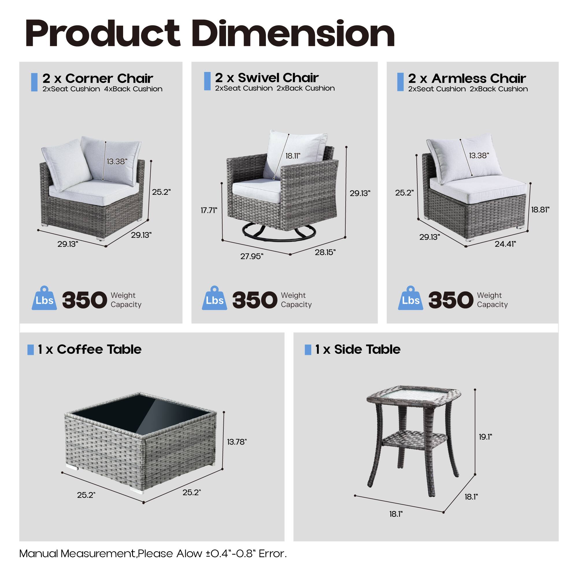 Product Dimension

2 x Corner Chair  
2xSeat Cushion 4xBack Cushion  
13.38" 25.2" 17.71" 29.13" 29.13"  
Weight Lbs 350 Capacity

2 x Swivel Chair  
2xSeat Cushion 2xBack Cushion  
18.1" 25.2" 27.95" 28.15" 29.13"  
Weight Lbs 350 Capacity

2 x Armless Chair  
2xSeat Cushion 2xBack Cushion  
13.38" 18.8" 25.2" 29.13" 24.41"  
Weight Lbs 350 Capacity

1 x Coffee Table  
13.78" 25.2" 25.2"  
Weight Lbs 350 Capacity

1 x Side Table  
19.1" 18.1"  
Weight Lbs 350 Capacity

Manual Measurement. Please Allow ±0.4"-0.8"