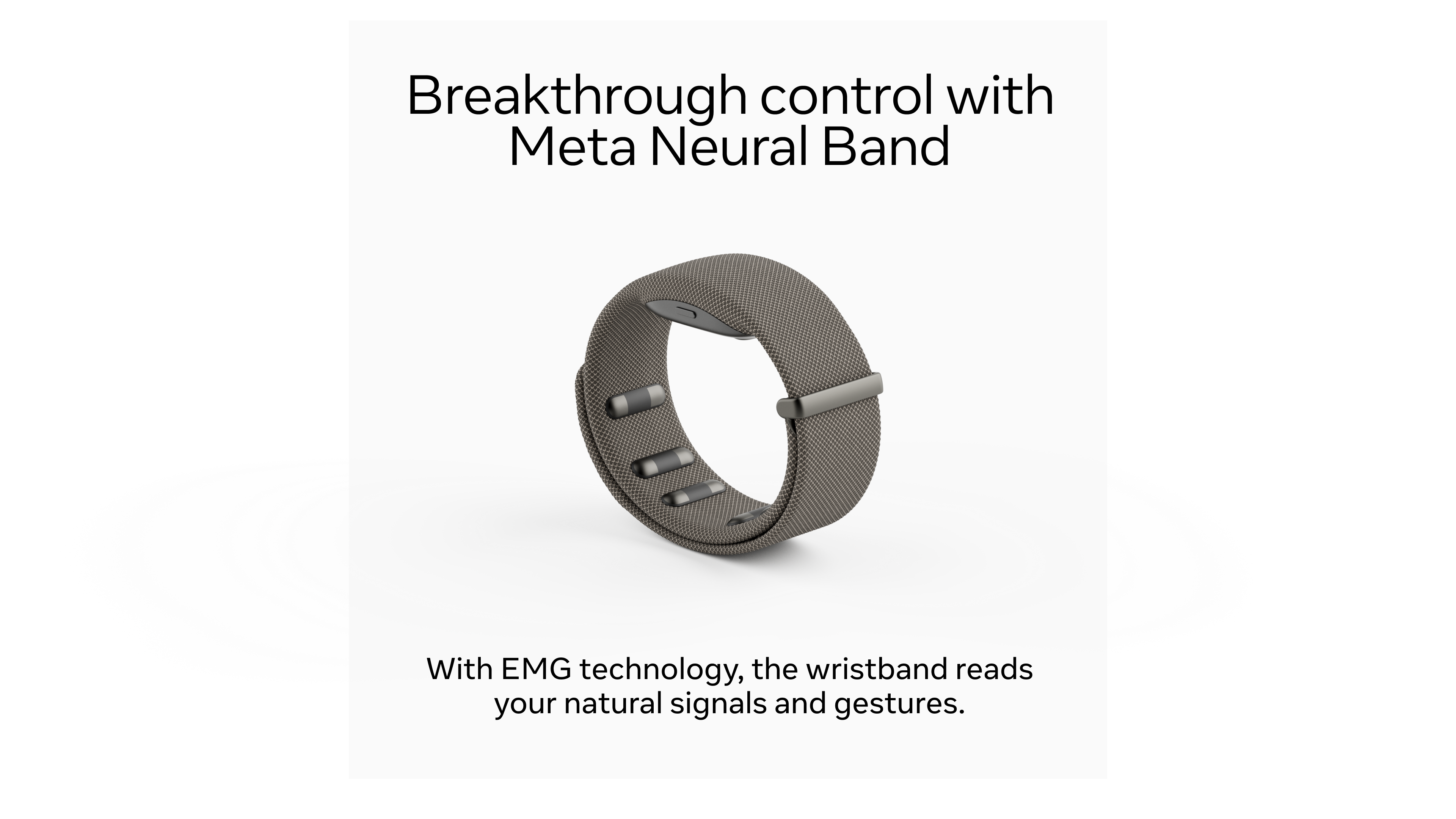 Breakthrough control with Meta Neural Band

With EMG technology, the wristband reads your natural signals and gestures.