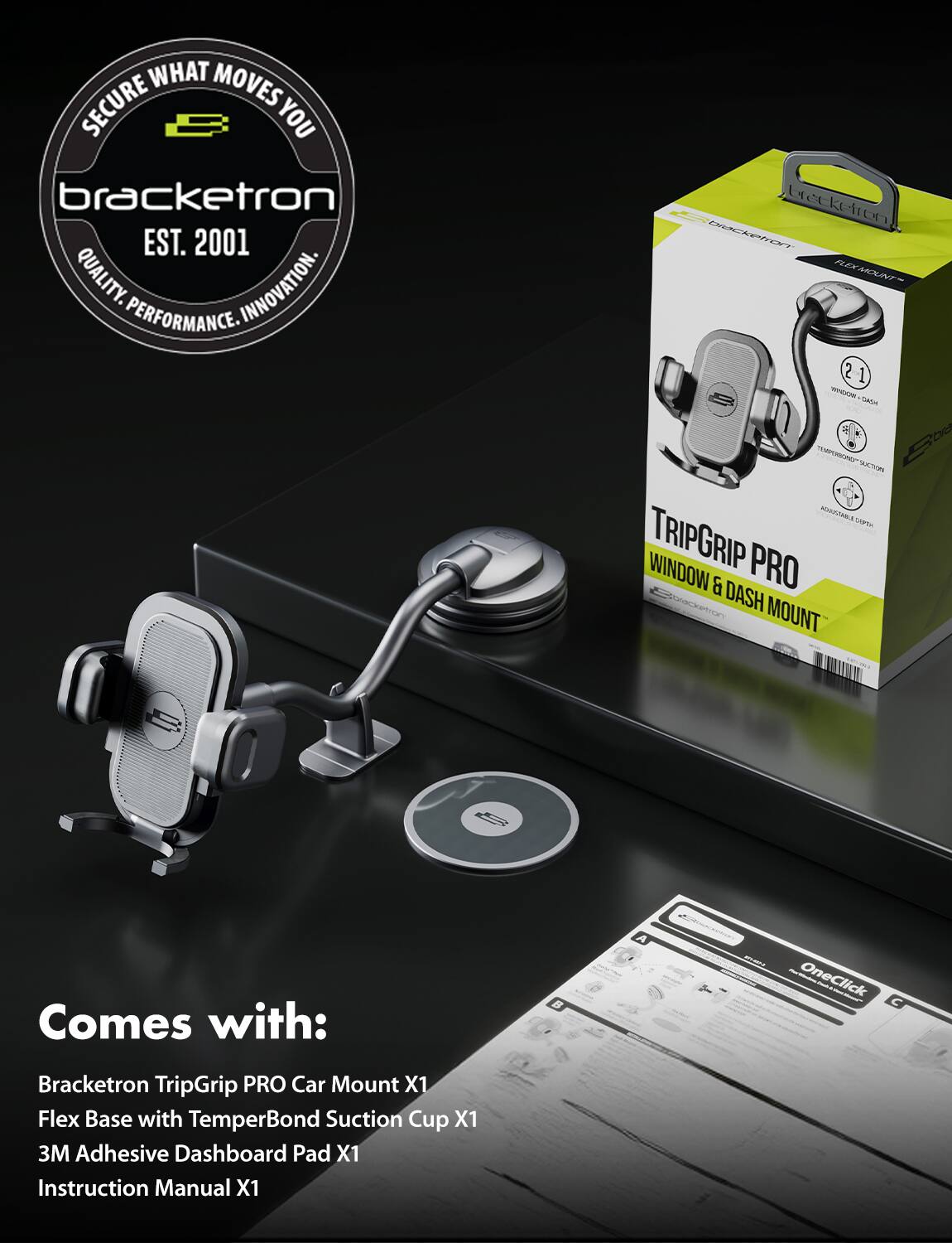 **Bracketron**  
*EST. 2001*  
QUALITY. INNOVATION. PERFORMANCE.

---

**TripGrip PRO**  
WINDOW & DASH MOUNT

---

**Comes with:**  
- Bracketron TripGrip PRO Car Mount X1  
- Flex Base with TemperBond Suction Cup X1  
- 3M Adhesive Dashboard Pad X1  
- Instruction Manual X1