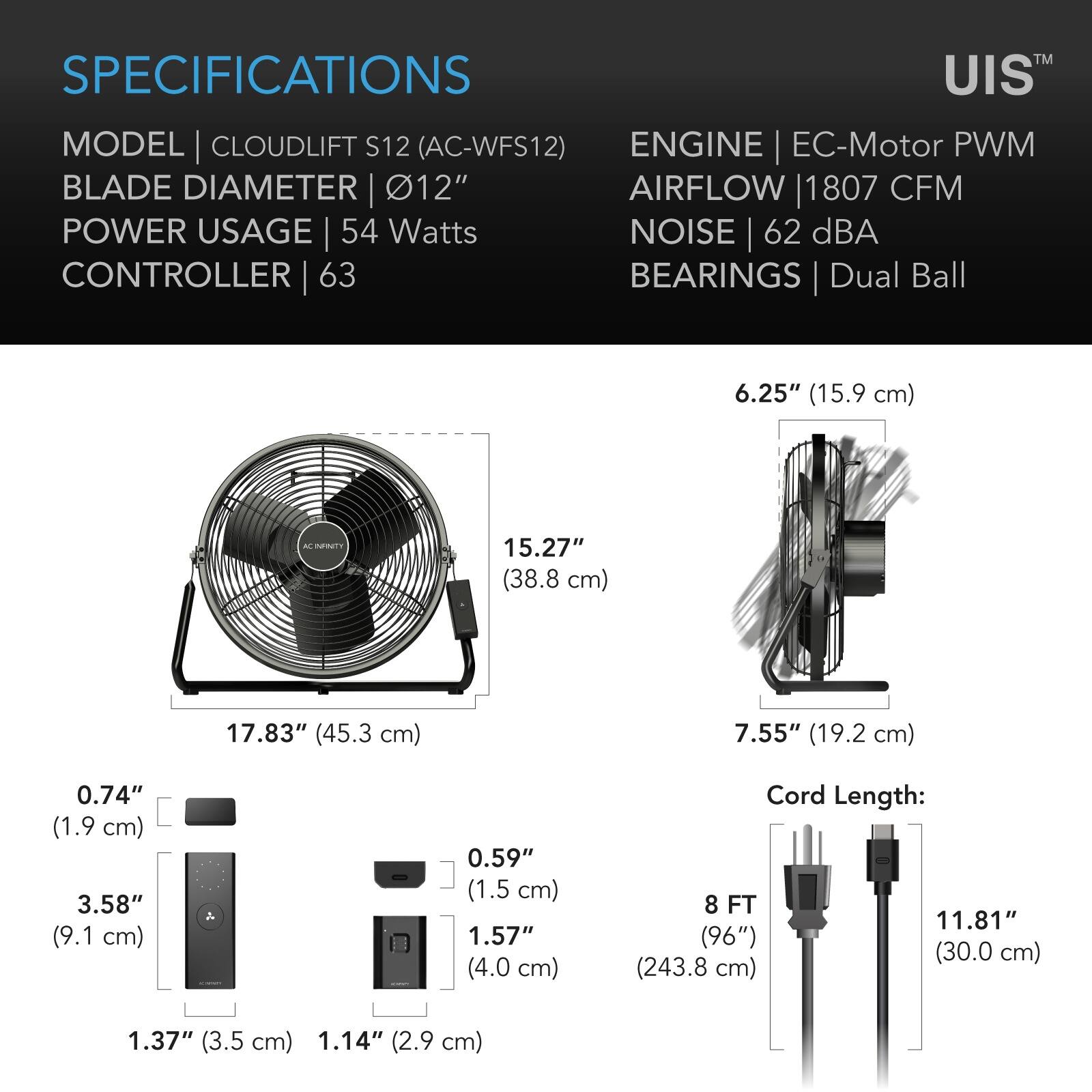 SPECIFICATIONS

MODEL | CLOUDLIFT S12 (AC-WFS12)  
BLADE DIAMETER | 12"  
POWER USAGE | 54 Watts  
CONTROLLER | 63  
ENGINE | EC-Motor PWM  
AIRFLOW | 1807 CFM  
NOISE | 62 dBA  
BEARINGS | Dual Ball  

6.25" (15.9 cm)  
15.27" (38.8 cm)  
17.83" (45.3 cm)  
7.55" (19.2 cm)  
0.74" (1.9 cm)  
3.58" (9.1 cm)  
0.59" (1.5 cm)  
1.57" (4.0 cm)  
Cord Length: 8 FT (96") (243.8 cm)  
1.37" (3.5 cm)  
1.14" (2.9 cm)