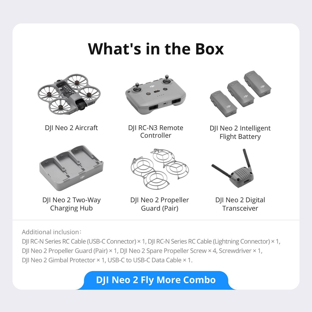 What's in the Box -tn e d 1 DJI Neo 2 Aircraft DJI RC-N3 Remote Controller DJI Neo 2 Intelligent Flight Battery DJI Neo 2 Two-Way Charging Hub DJI Neo 2 Propeller Guard (Pair) DJI Neo 2 Digital Transceiver Additional inclusion: DJI RC-N Series RC Cable (USB-C Connector) x 1, DJI RC-N Series RC Cable (Lightning Connector) x 1, DJI Neo 2 Propeller Guard (Pair) x 1, DJI Neo 2 Spare Propeller Screw x 4, Screwdriver 1, DJI Neo 2 Gimbal Protector x 1, USB-C to USB-C Data Cable x 1. DJI Neo 2 Fly More Combo
