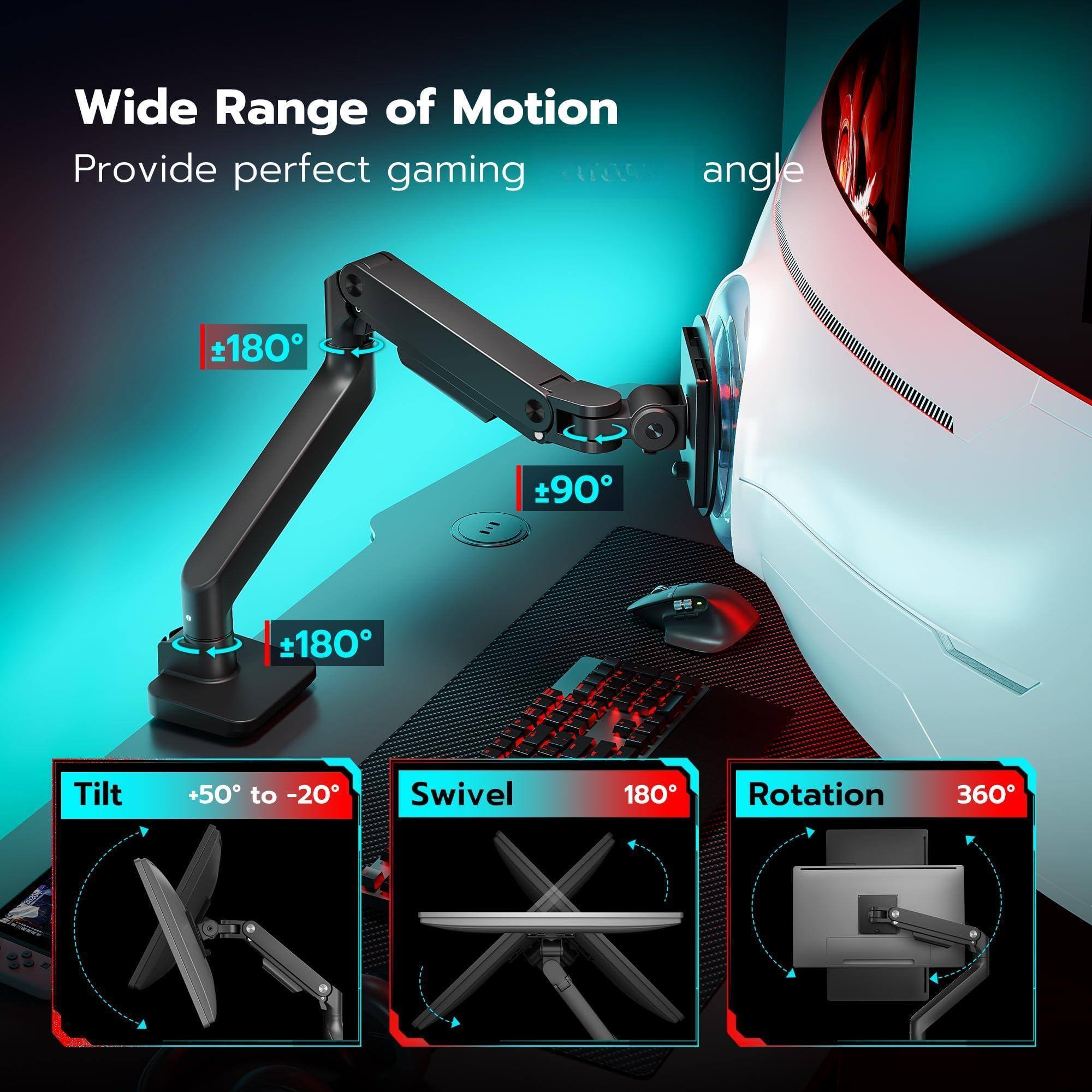 Wide Range of Motion  
Provide perfect gaming angle  

- Tilt: +50° to -20°  
- Swivel: 180°  
- Rotation: 360°  

- +180°  
- +90°  
- +180°