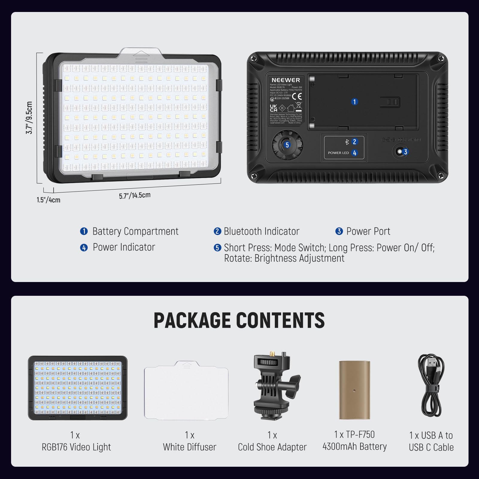3.7"/9.5cm  
NEEWER CE 5 POWER IO 1 2 3 1.5"4cm 5.7/14.5cm 1 Battery Compartment 4 Power Indicator 2 Bluetooth Indicator 3 Power Port 5 Short Press: Mode Switch; Long Press: Power On/ Off; Rotate: Brightness Adjustment  

PACKAGE CONTENTS  
- 1 x RGB176 Video Light  
- 1 x White Diffuser  
- 1 x TP-F750 Cold Shoe Adapter  
- 1 x 4300mAh Battery  
- 1 x USB A to USB C Cable