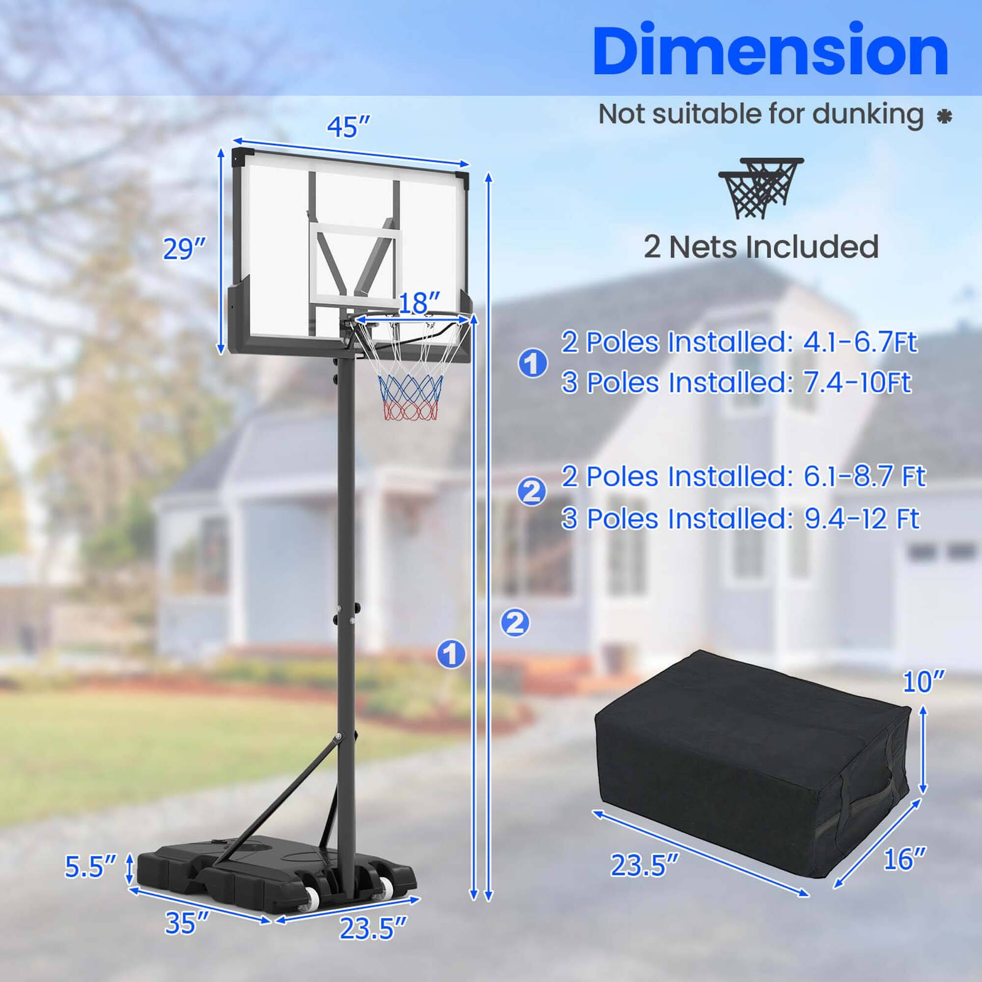 **Dimension**  
Not suitable for dunking *  
2 Nets Included  

1. 2 Poles Installed: 4.1-6.7Ft  
   3 Poles Installed: 7.4-10Ft  

2. 2 Poles Installed: 6.1-8.7Ft  
   3 Poles Installed: 9.4-12Ft  

- 45" (Height of the backboard)  
- 29" (Width of the backboard)  
- 18" (Depth of the backboard)  
- 5.5" (Height of the base)  
- 35" (Length of the base)  
- 23.5" (Width of the base)  
- 10" (Height of the box)  
- 23.5" (Length of the box)  
- 16" (Width of the box)