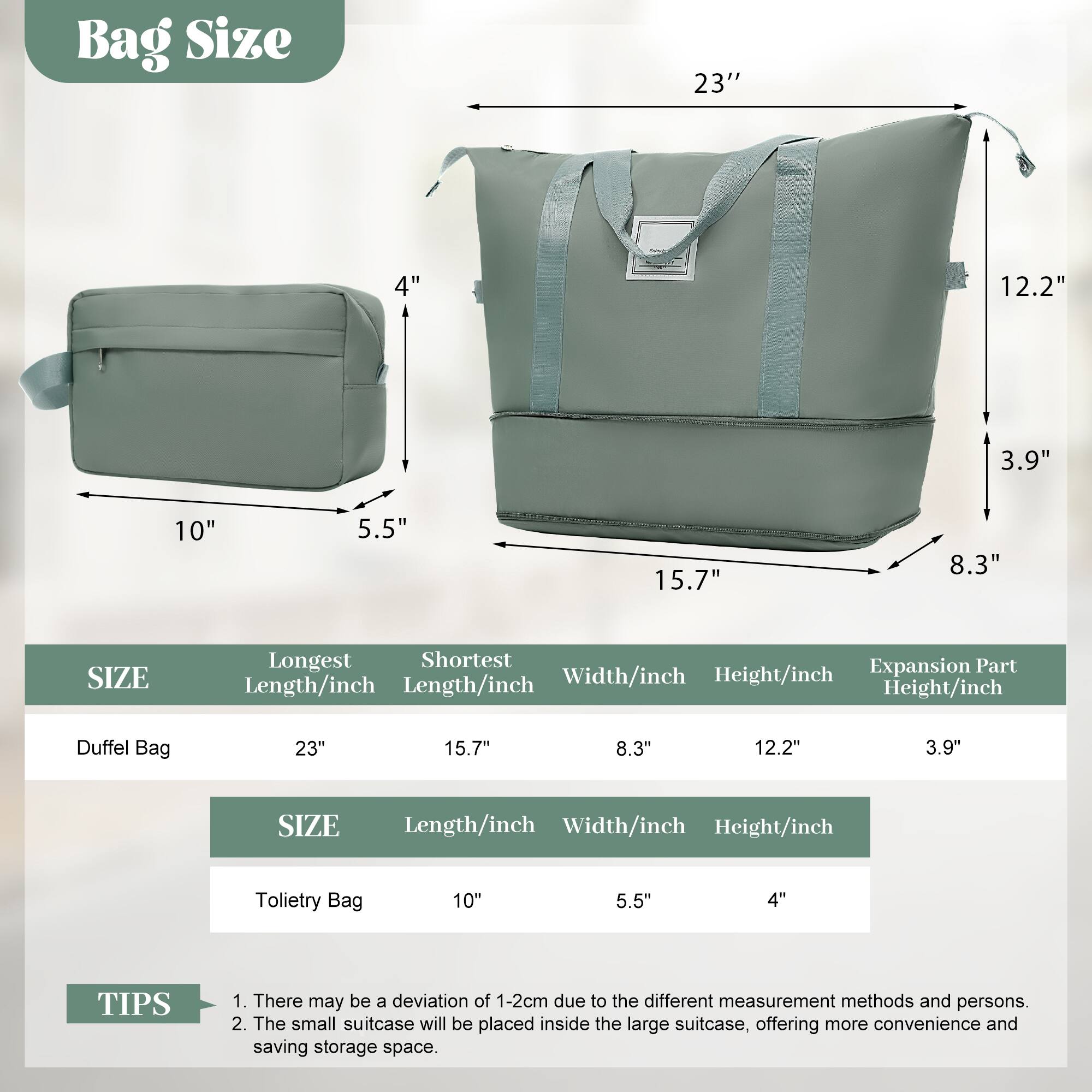 Bag Size

- Duffel Bag: 23" (Longest Length), 15.7" (Shortest Length), 8.3" (Width), 12.2" (Height), 3.9" (Expansion Part Height)
- Toiletry Bag: 10" (Length), 5.5" (Width), 4" (Height)

TIPS
1. There may be a deviation of 1-2cm due to the different measurement methods and persons.
2. The small suitcase will be placed inside the large suitcase, offering more convenience and saving storage space.