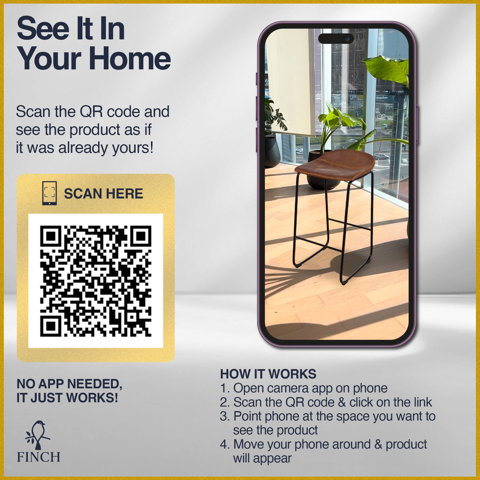 See It In Your Home  
Scan the QR code and see the product as if it was already yours!  
SCAN HERE  
NO APP NEEDED, IT JUST WORKS!  

HOW IT WORKS  
1. Open camera app on phone  
2. Scan the QR code & click on the link  
3. Point phone at the space you want to see the product  
4. Move your phone around & product will appear  

FINCH