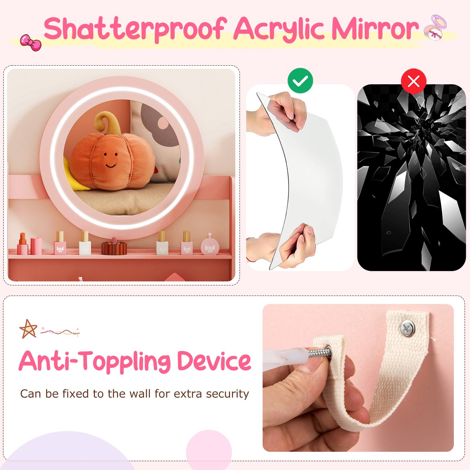 Shatterproof Acrylic Mirror

Anti-Toppling Device
Can be fixed to the wall for extra security