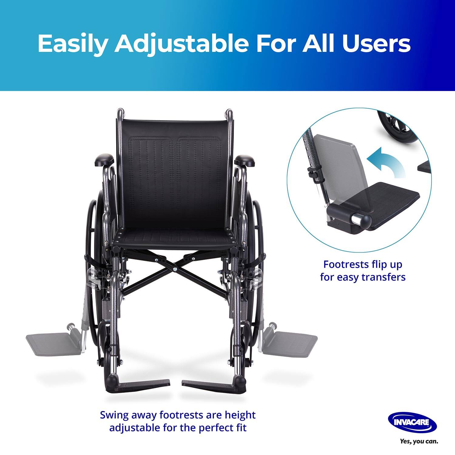 Easily Adjustable For All Users

Footrests flip up for easy transfers

Swing away footrests are height adjustable for the perfect fit

INVACARE
Yes, you can.