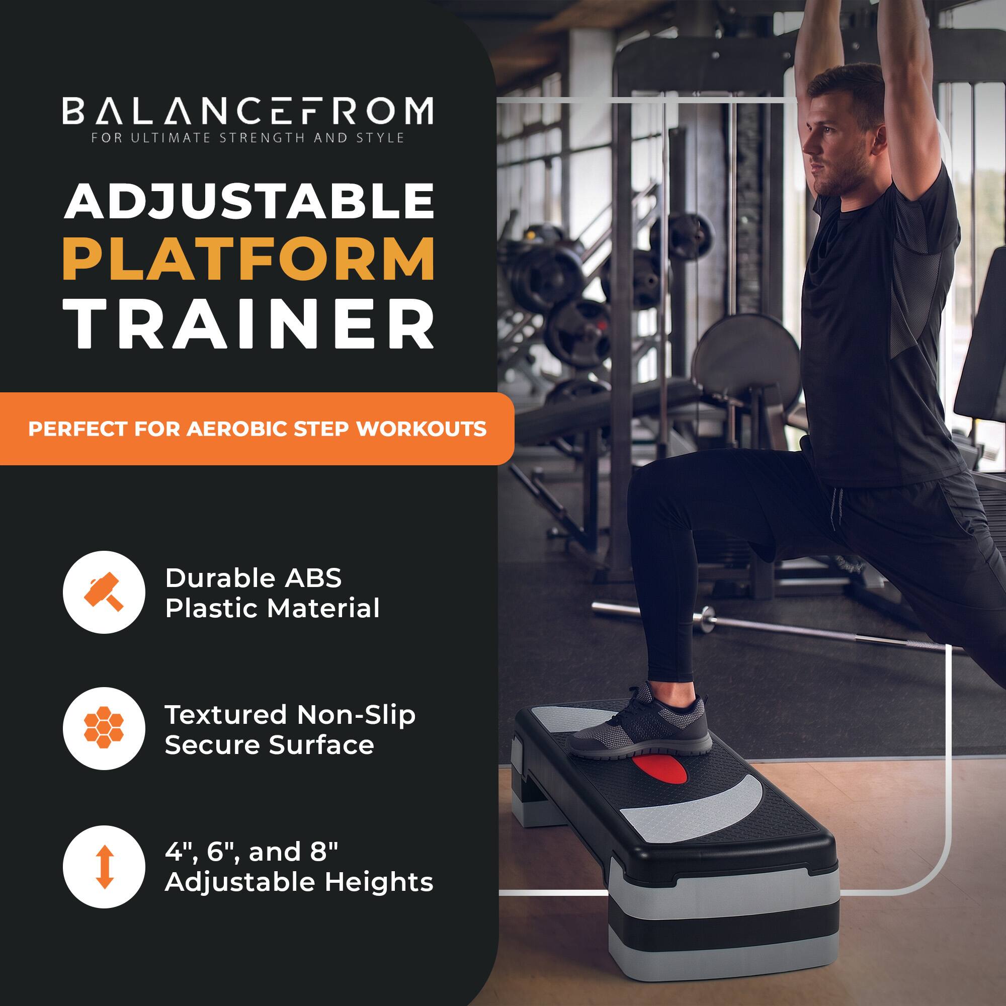 BALANCE FROM FOR ULTIMATE STRENGTH AND STYLE  
ADJUSTABLE PLATFORM TRAINER  
PERFECT FOR AEROBIC STEP WORKOUTS  

Durable ABS Plastic Material  
Textured Non-Slip Secure Surface  
4", 6", and 8" Adjustable Heights