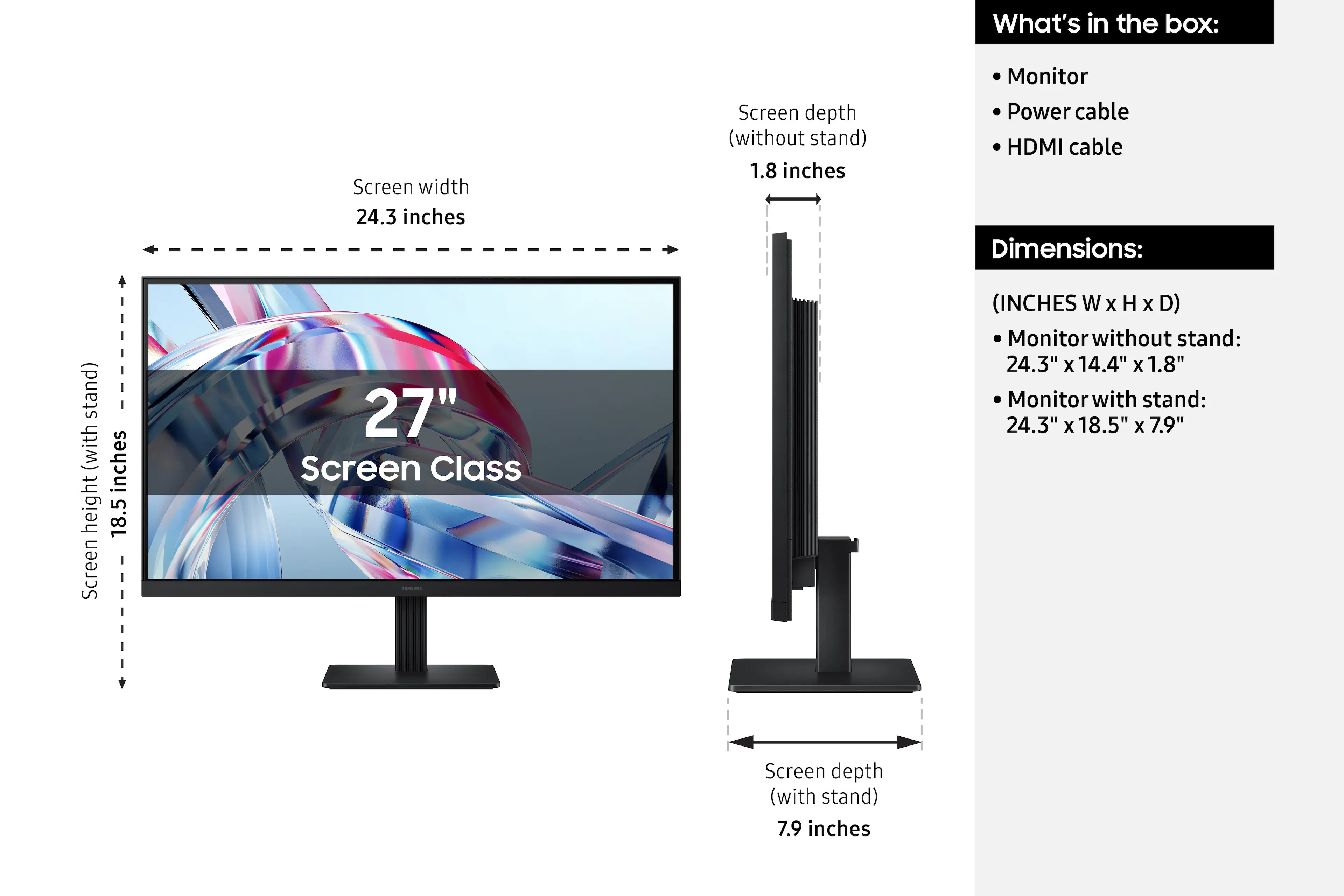 What's in the box:
- Monitor
- Power cable
- HDMI cable

Dimensions:
(INCHES W x H x D)
- Monitor without stand: 24.3" x 14.4" x 1.8"
- Monitor with stand: 24.3" x 18.5" x 7.9"

Screen width: 24.3 inches
Screen height (with stand): 18.5 inches
Screen depth (without stand): 1.8 inches
Screen depth (with stand): 7.9 inches

Screen Class: 27"