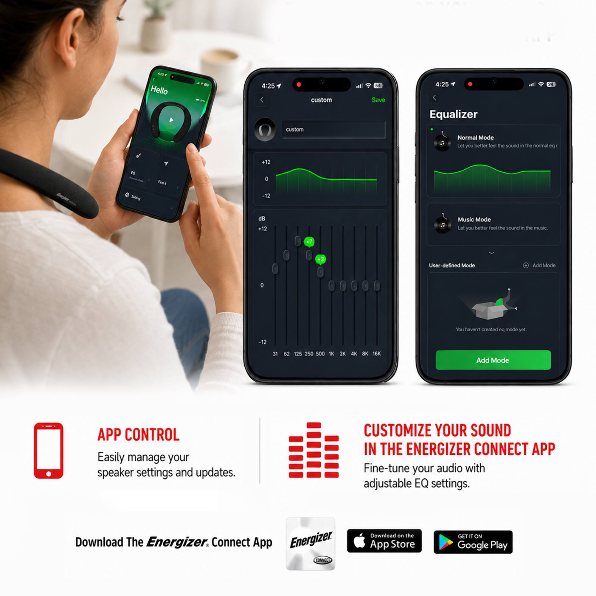 4:25 Hello

4:25 custom custom Save

Equalizer Normal Mode Let you better feel the sound in the normal eq -
10 -
Redit
+12 D -12
+12
Music Mode Let you better feel the sound in the music
+3
User-defined Mode
Add Mode
You haven't created eq mode yet.

500
2K
16K

APP CONTROL
Easily manage your speaker settings and updates.

CUSTOMIZE YOUR SOUND IN THE ENERGIZER CONNECT APP
Fine-tune your audio with adjustable EQ settings.

Download The Energizer Connect App
Download on the App Store
GET IT ON Google Play