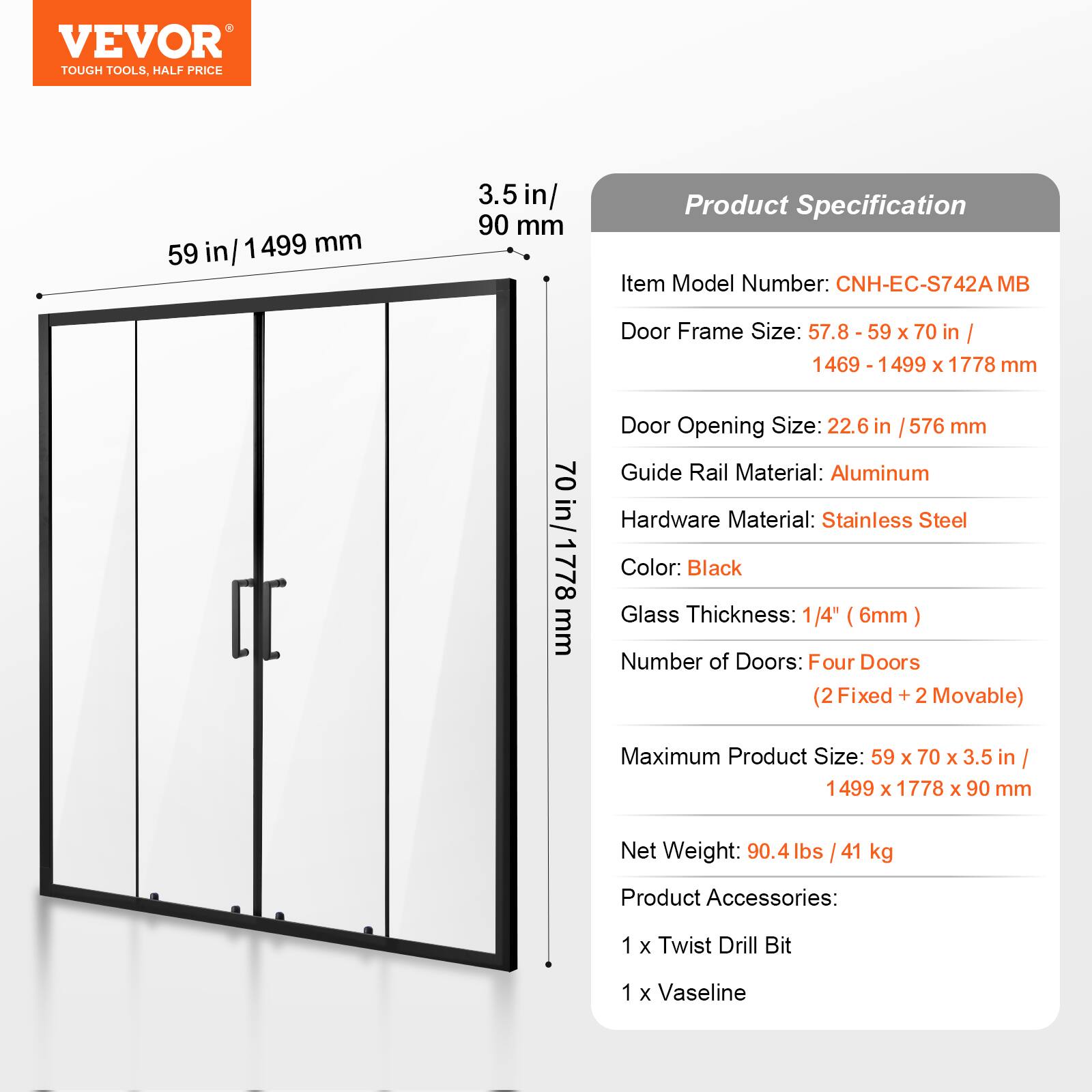 VEVOR TOUGH TOOLS, HALF PRICE

Product Specification

Item Model Number: CNH-EC-S742A MB

Door Frame Size: 57.8 - 59 x 70 in / 1469 - 1499 x 1778 mm

Door Opening Size: 22.6 in / 576 mm

Guide Rail Material: Aluminum

Hardware Material: Stainless Steel

Color: Black

Glass Thickness: 1/4" (6mm)

Number of Doors: Four Doors (2 Fixed + 2 Movable)

Maximum Product Size: 59 x 70 x 3.5 in / 1499 x 1778 x 90 mm

Net Weight: 90.4 lbs / 41 kg

Product Accessories: 1 x Twist Drill Bit, 1 x Vaseline
