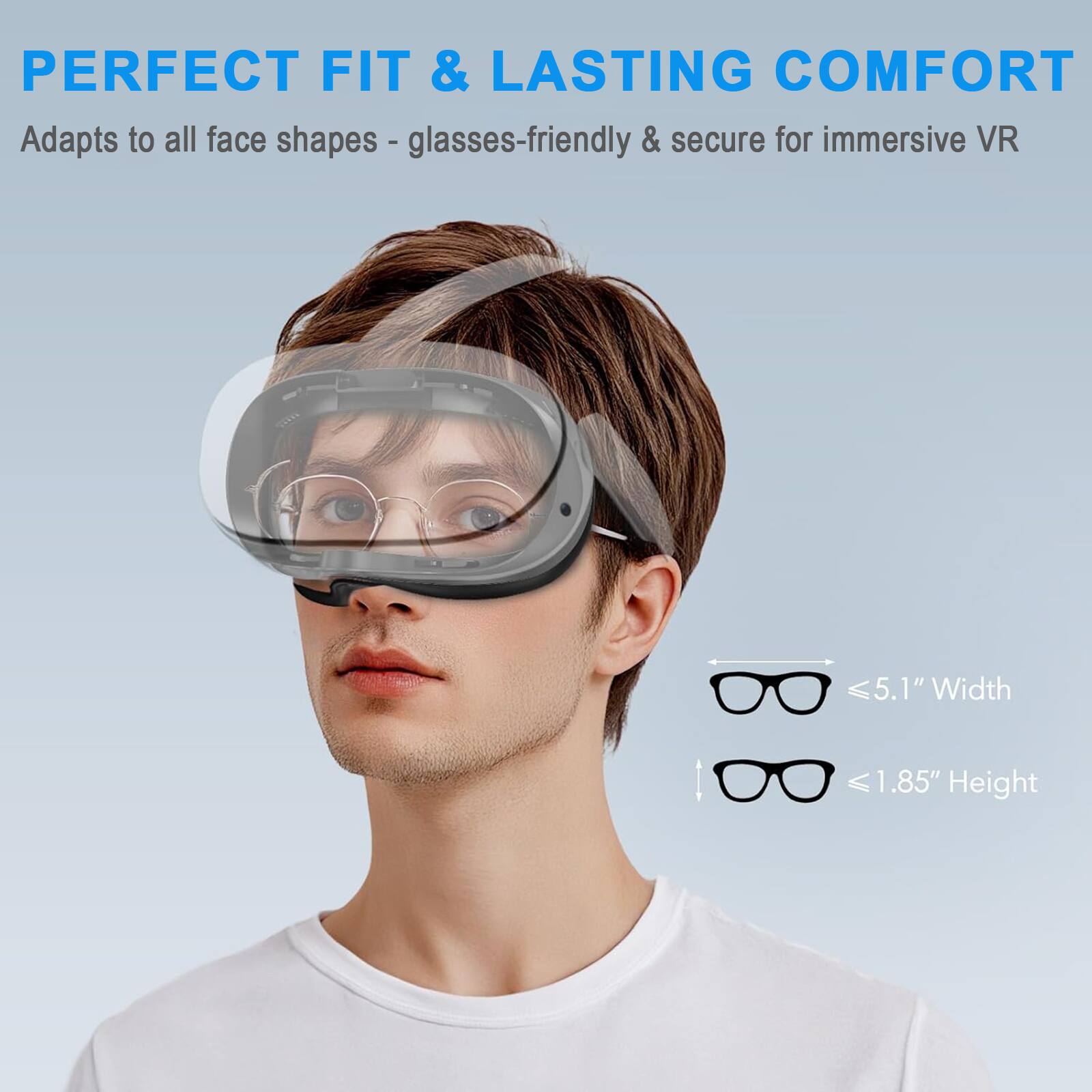 PERFECT FIT & LASTING COMFORT  
Adapts to all face shapes - glasses-friendly & secure for immersive VR  

5.1" Width  
1.85" Height