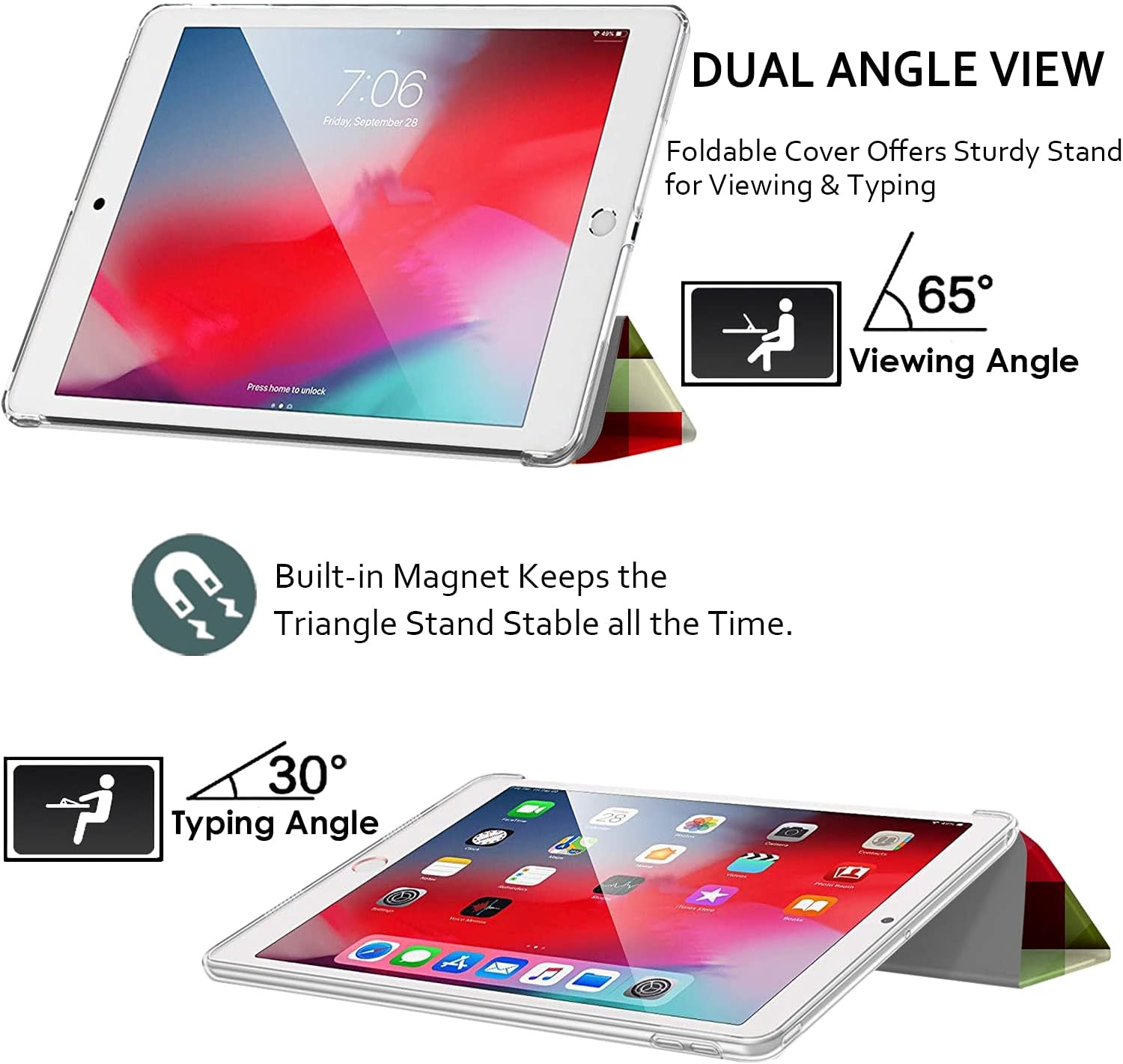 7:06 Friday, September 28

DUAL ANGLE VIEW
Foldable Cover Offers Sturdy Stand for Viewing & Typing

Press home to unlock

65° Viewing Angle

Built-in Magnet Keeps the Triangle Stand Stable all the Time.

30° Typing Angle