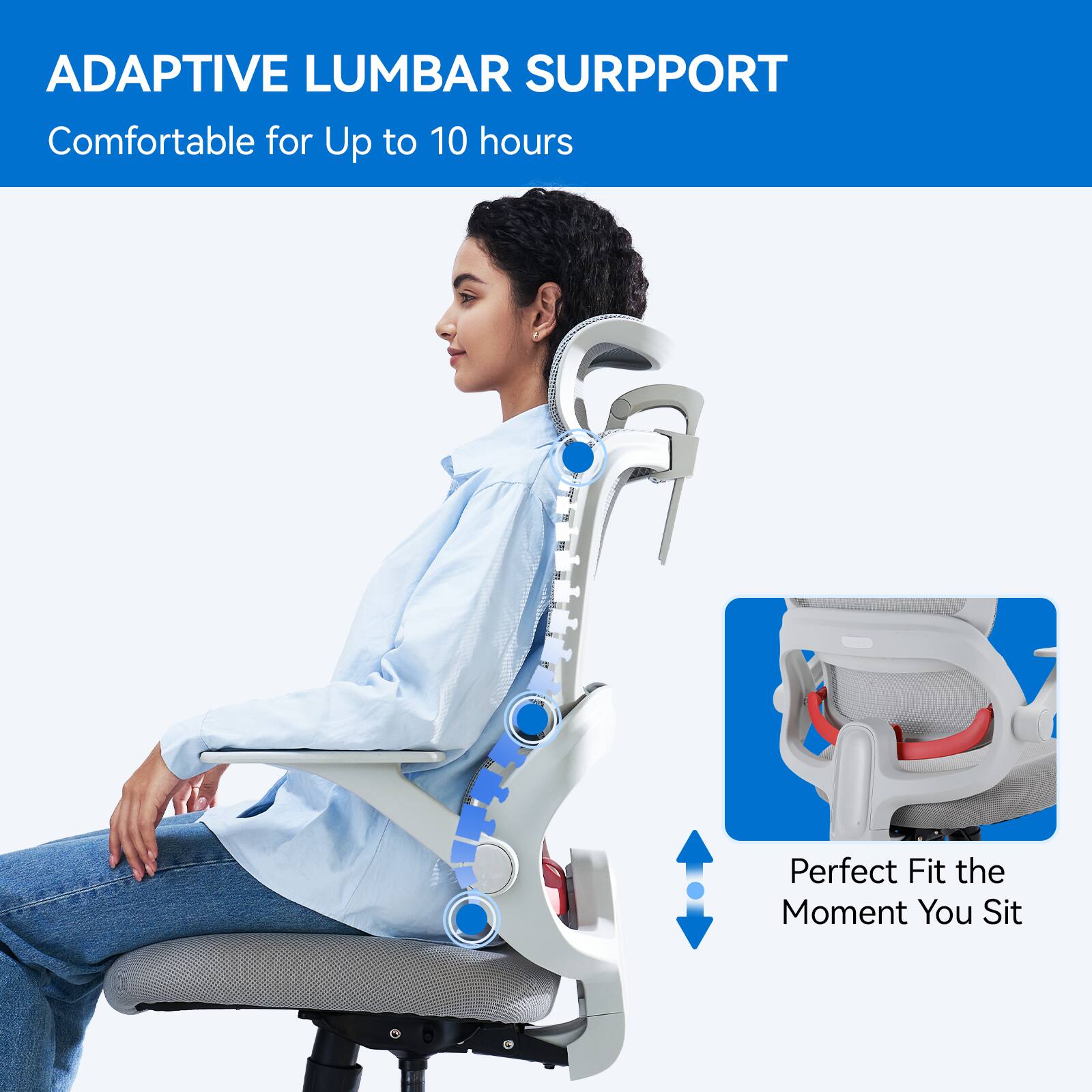 ADAPTIVE LUMBAR SUPPORT  
Comfortable for Up to 10 hours  
Perfect Fit the Moment You Sit
