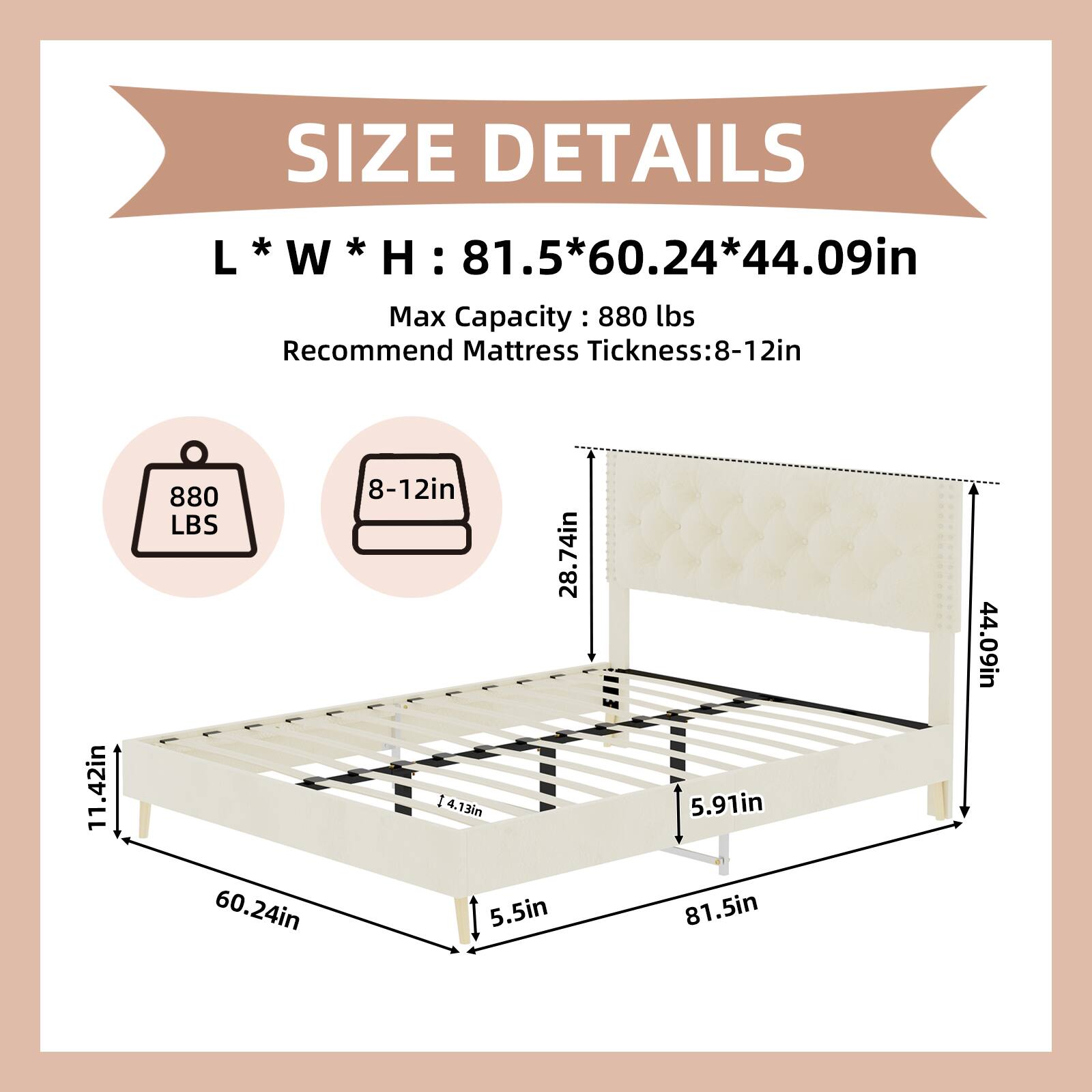 SIZE DETAILS  
L * W * H: 81.5 * 60.24 * 44.09in  
Max Capacity: 880 lbs  
Recommend Mattress Thickness: 8-12in  

11.42in  
28.74in  
5.91in  
5.5in  
60.24in  
81.5in