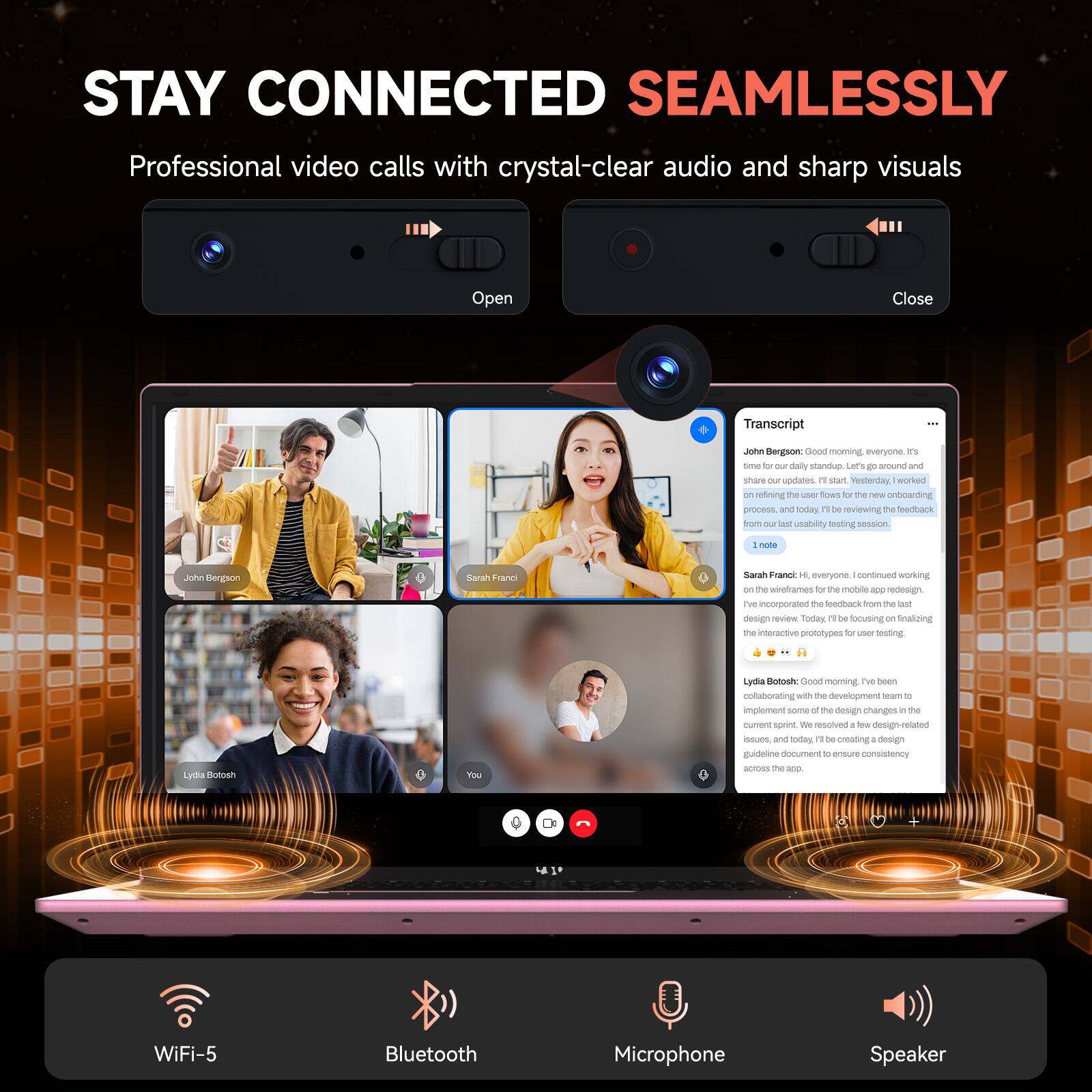 STAY CONNECTED SEAMLESSLY  
Professional video calls with crystal-clear audio and sharp visuals

Transcript  
John Bergson: Good morning, everyone. It's time for our daily standup. Let's go around and share our updates. It's start. Yesterday, (Worked on the onboarding process), and today, I'm reviewing the feedback from our usability testing session.

Sarah Franci: Hi, everyone. I continued working on the wireframes for the mobile app redesign. I've incorporated the feedback from the last design review. Today, I'll be focusing on finalizing the interactive prototypes for user testing.

Lydia Botosh: Good morning. I've been collaborating with the development team to implement some of the design changes in the current sprint. We resolved a few design-related issues, and today, I'll be creating a design guideline document to ensure consistency across the app.