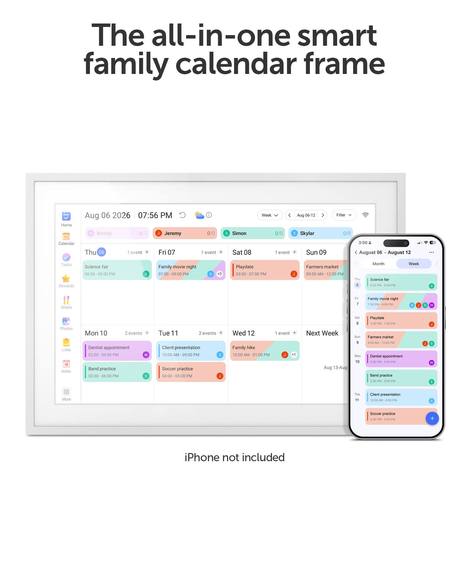 The all-in-one smart family calendar frame

Home Calendar
Aug 06 2026 07:56 PM Wendy 0/0 Jeremy Thu 06 1 event Fri 07 1 event
Simon Sat 08 1 event
Skylar Sun 09
Week 00
Filter 0/0
3:50
August 06 August 12
Tasks Rewards
Science fair 06:00 09:00 PM
Family movie night 09:00 PM
Playdate 03:00 07:00 PM
Farmers market 09:00 IN 12:00 PM
Month
Meals
M 1
Family move night hop 9:00 PM
V
Photos Lists Anniv.
Mon 10 2 events Dentist appointment 02:00 04:00 PM Band practice PM
Tue 11 2 events Client presentation 10:00 AM 09:00 PM Soccer practice PM
Wed 12 Family hike 10:00 AM 01:00 PM