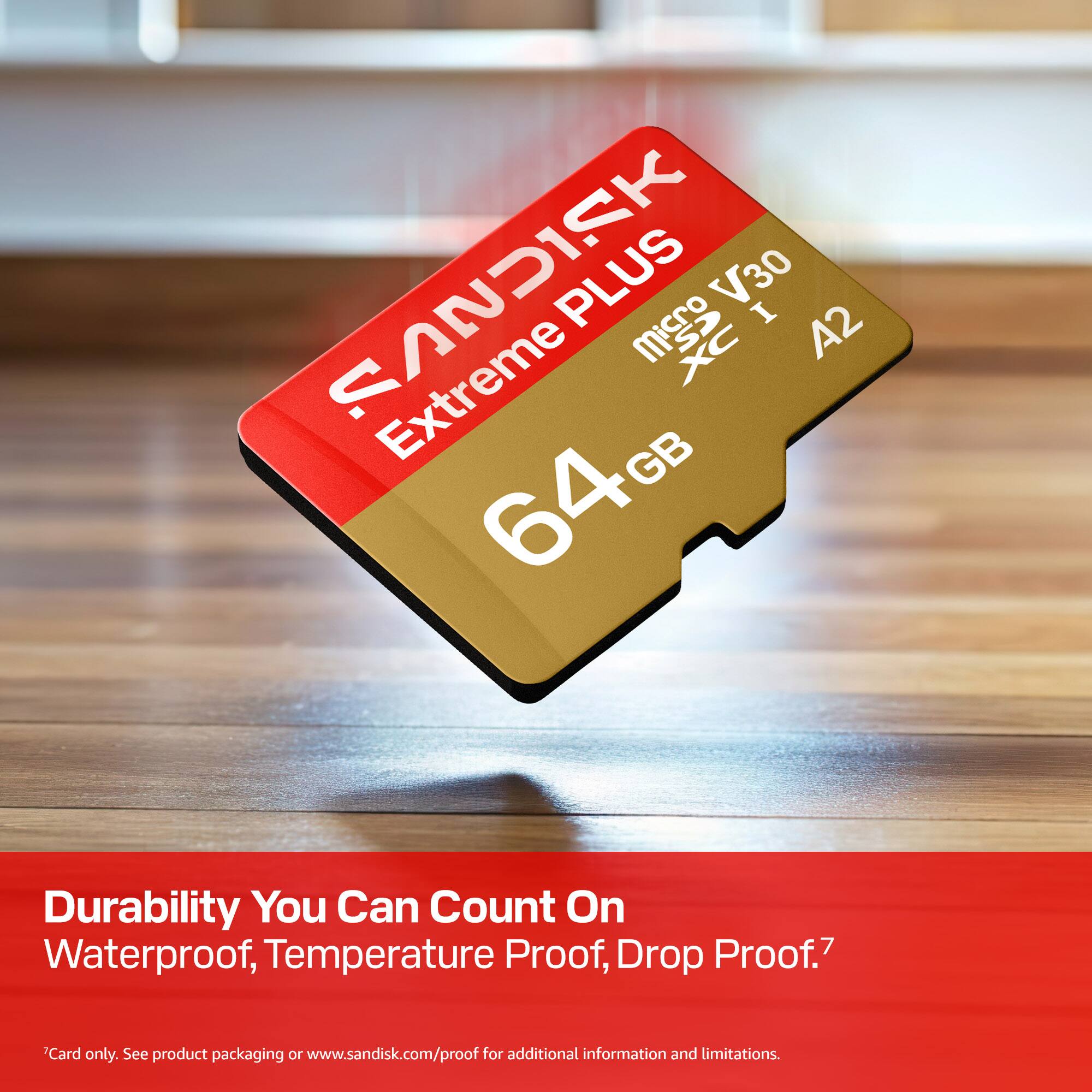 SANDISK PLUS V30 Extreme PLUS Micro V30 XC I A2 64GB

Durability You Can Count On
Waterproof, Temperature Proof, Drop Proof.7

Card only. See product packaging or www.sandisk.com/proof for additional information and limitations.