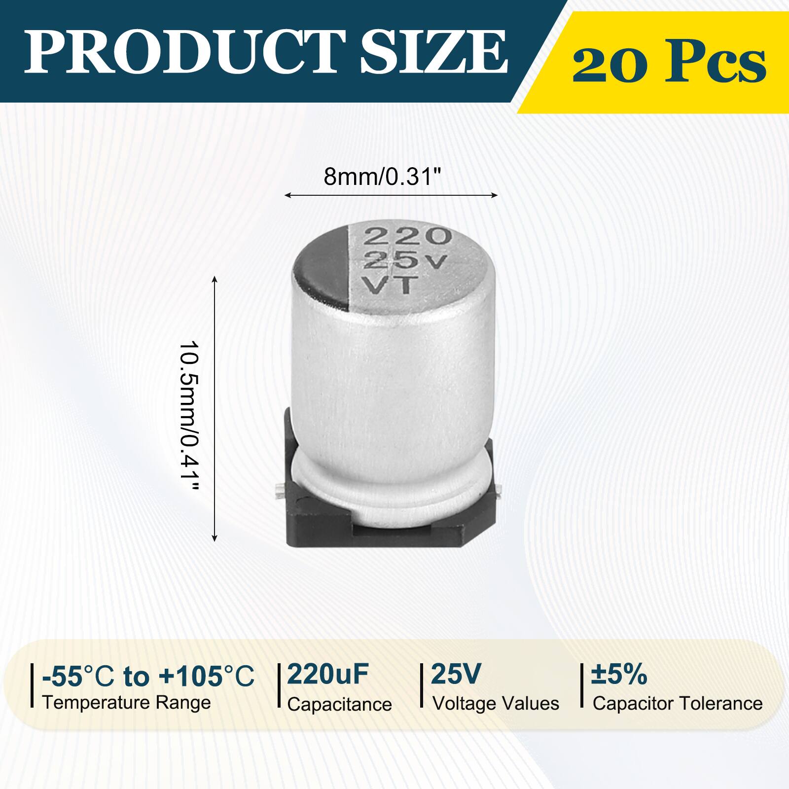 PRODUCT SIZE  
20 Pcs  
8mm/0.31"  
10.5mm/0.41"  
-55°C to +105°C  
220uF  
25V  
±5%  
Temperature Range  
Capacitance  
Voltage Values  
Capacitor Tolerance