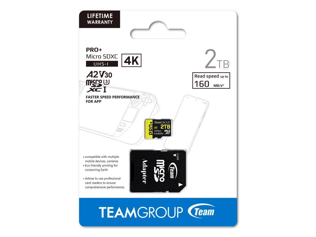 LIFETIME WARRANTY

PRO+ Micro SDXC UHS-I 4K A2 V30 micro 3 SP XC I

FASTER SPEED PERFORMANCE FOR APP

2TB

Read speed up to 160 MB/s*

TEAMGROUP PRO+ 1A 2TB

Compatible with multiple mobile devices, cameras

Eco-friendly printing for conserving Earth

Advise to use professional card readers to ensure comprehensive performance.

Adapter

TEAMGROUP Team