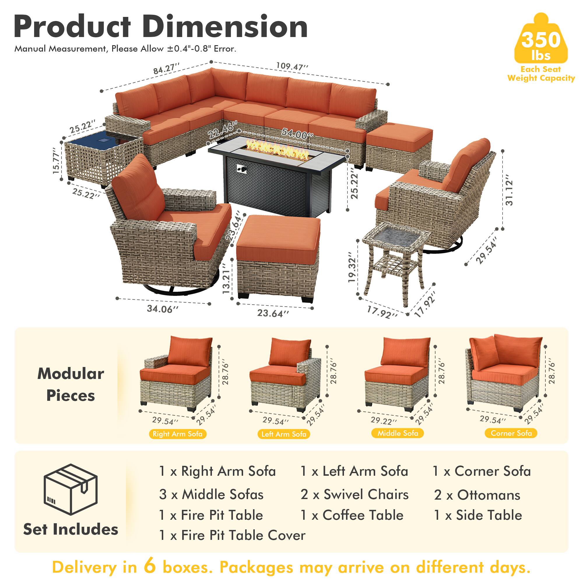 **Product Dimension**  
Manual Measurement, Please Allow ±0.4"-0.8" Error.  
84.27" x 109.47"  
Each Seat Weight Capacity: 350 lbs  
25.22" x 15.77"  
34.06" x 22.46  
54.00" x 23.64"  
19.32" x 17.92"  
31.12" x 29.54"  

**Modular Pieces**  
28.76" x 29.54"  
28.76" x 29.54"  
28.76" x 29.54"  
28.76" x 29.54"  

**Set Includes**  
1 x Right Arm Sofa  
1 x Left Arm Sofa  
3 x Middle Sofas  
2 x Swivel Chairs  
1 x Fire Pit Table  
1 x Coffee Table  
1 x Fire Pit Table Cover  
1 x Corner Sofa  
2 x Ottomans  
1 x Side Table  

**Delivery in 