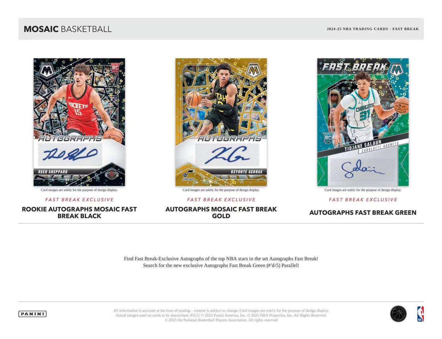 MOSAIC BASKETBALL

2024-25 NBA TRADING CARDS - FAST BREAK

ROOKIE AUTOGRAPHS MOSAIC FAST BREAK BLACK

FAST BREAK EXCLUSIVE AUTOGRAPHS MOSAIC FAST BREAK GOLD

FAST BREAK EXCLUSIVE AUTOGRAPHS FAST BREAK GREEN

Find Fast Break-Exclusive Autographs of the top NBA stars in the set Autographs Fast Break! Search for the new exclusive Autographs Fast Break Green (#'d/5) Parallel!

Card images are solely for the purpose of design display.

All information is accurate at the time of posting – content is subject to change. Card images are solely for the purpose of design display. Actual images used on cards to be determined.

© 2025 Panini America, Inc. © 2025 NBA Properties, Inc. All Rights Reserved. © 2025 the National Basketball Players Association. All rights reserved.