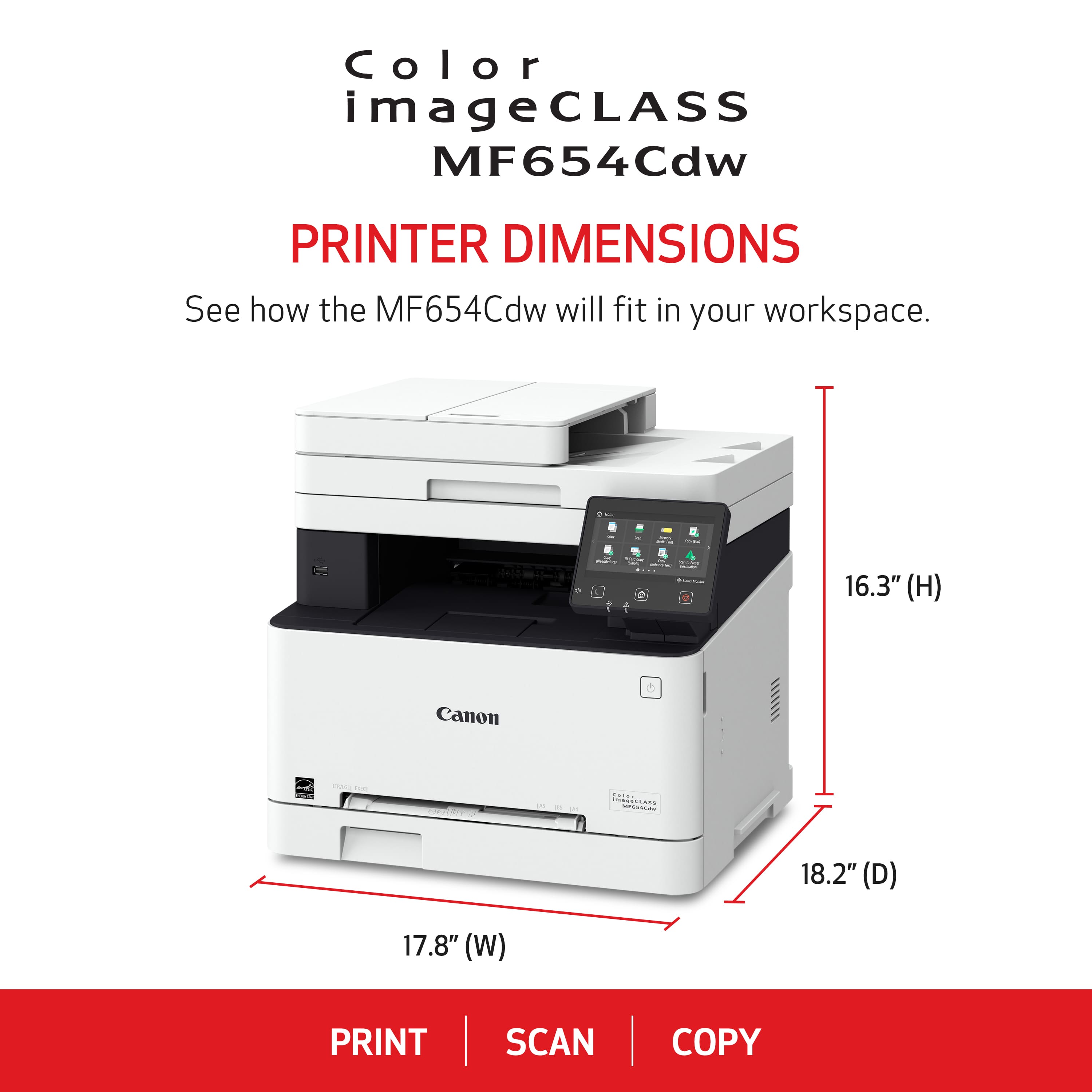 Color imageCLASS MF654Cdw PRINTER DIMENSIONS See how the MF654Cdw will fit in your workspace. - - C . - ad - 16.3" (H) Canon - Miianr 5 18.2" (D) 17.8" (W) PRINT SCAN COPY