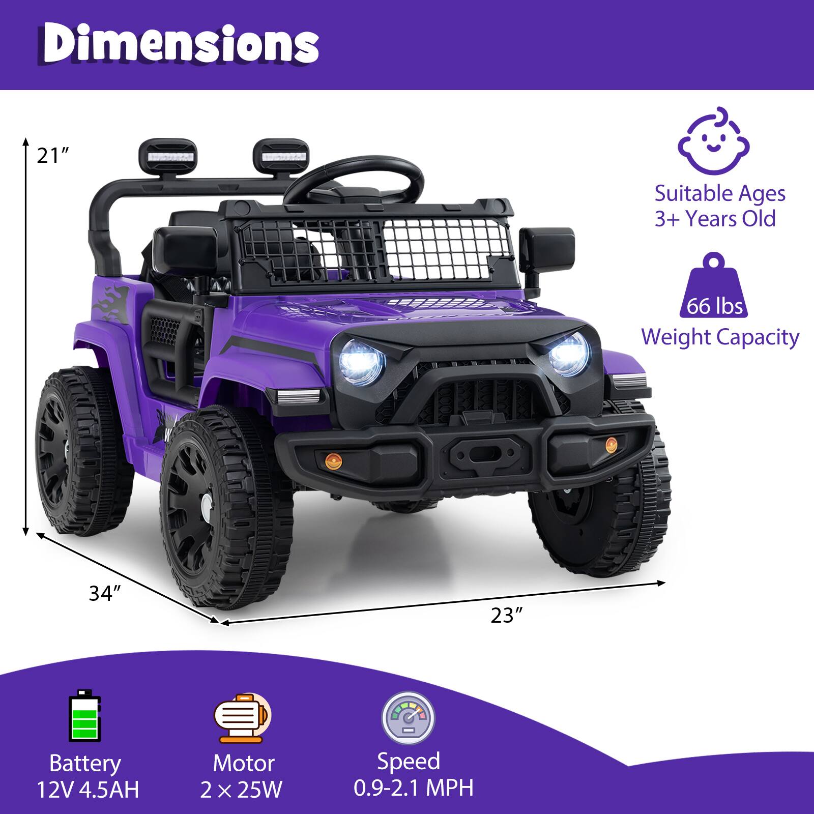 Dimensions:  
- Height: 21"  
- Length: 34"  
- Width: 23"  

Suitable Ages: 3+ Years Old  

Weight Capacity: 66 lbs  

Battery: 12V 4.5AH  

Motor: 2 x 25W  

Speed: 0.9-2.1 MPH
