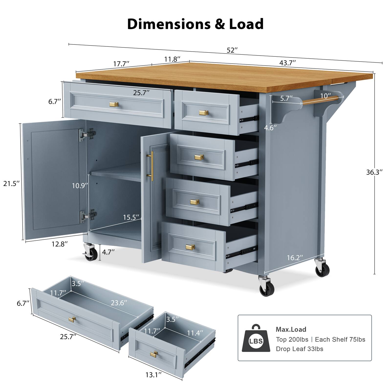 Dimensions & Load

- Top: 52" W x 43.7" D x 10" H
- Drop Leaf: 17.7" W x 11.8" D x 5.7" H
- Cabinet: 25.7" W x 10" H x 4.6" D
- Drawer: 21.5" W x 10.9" H x 4.7" D
- Shelf: 15.5" W x 12.8" H x 4.7" D
- Drop Leaf: 23.6" W x 11.7" D x 3.5" H
- Drawer: 25.7" W x 11.7" D x 3.5" H
- Drawer: 11.4" W x 13.1" D x 3.5" H

Max. Load
- Top: 200 lbs
- Each Shelf: 75 lbs
- Drop Leaf: 33 lbs