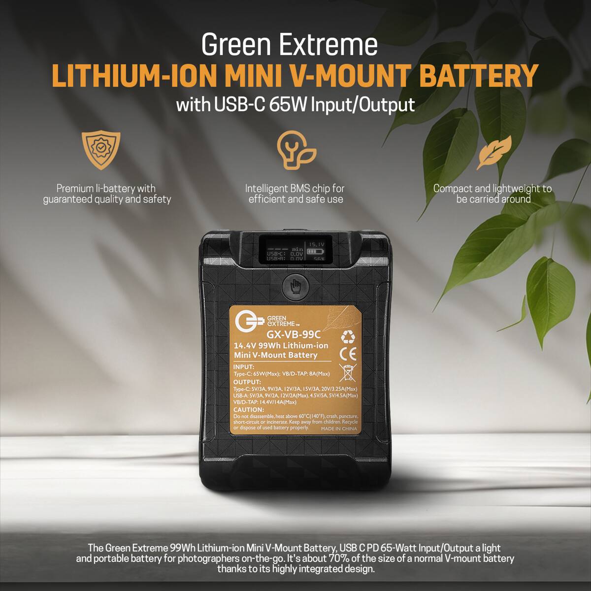 Green Extreme LITHIUM-ION MINI V-MOUNT BATTERY with USB-C 65W Input/Output

Premium li-battery with guaranteed quality and safety

Intelligent BMS chip for efficient and safe use

Compact and lightweight to be carried around

15.1V min USB-C VOLO USB-A: VO.0 SAT

GREEN extreme GX-VB-99C 14.4V 99Wh Lithium-ion Mini V-Mount Battery INPUT: Type-C: 65W((Max): OUTPUT: 9V/3A, 12V/3A, USB-A:5VI3A, SVIZA, 2V/2A(Max). 4.5VISA, SVI4.SA(Max) VBID-TAP: 4.4V/14A(Max) CAUTION: Do not disassemble. heat, bove 0C(140F) crash, puncture. short-circuit or incinerate. Keep from children Recycle or dispose of used battery properly. MADE IN CHINA

The Green Extreme 99Wh Lithium-ion Mini V-Mount Battery, USB PD 65-Watt Input/Output