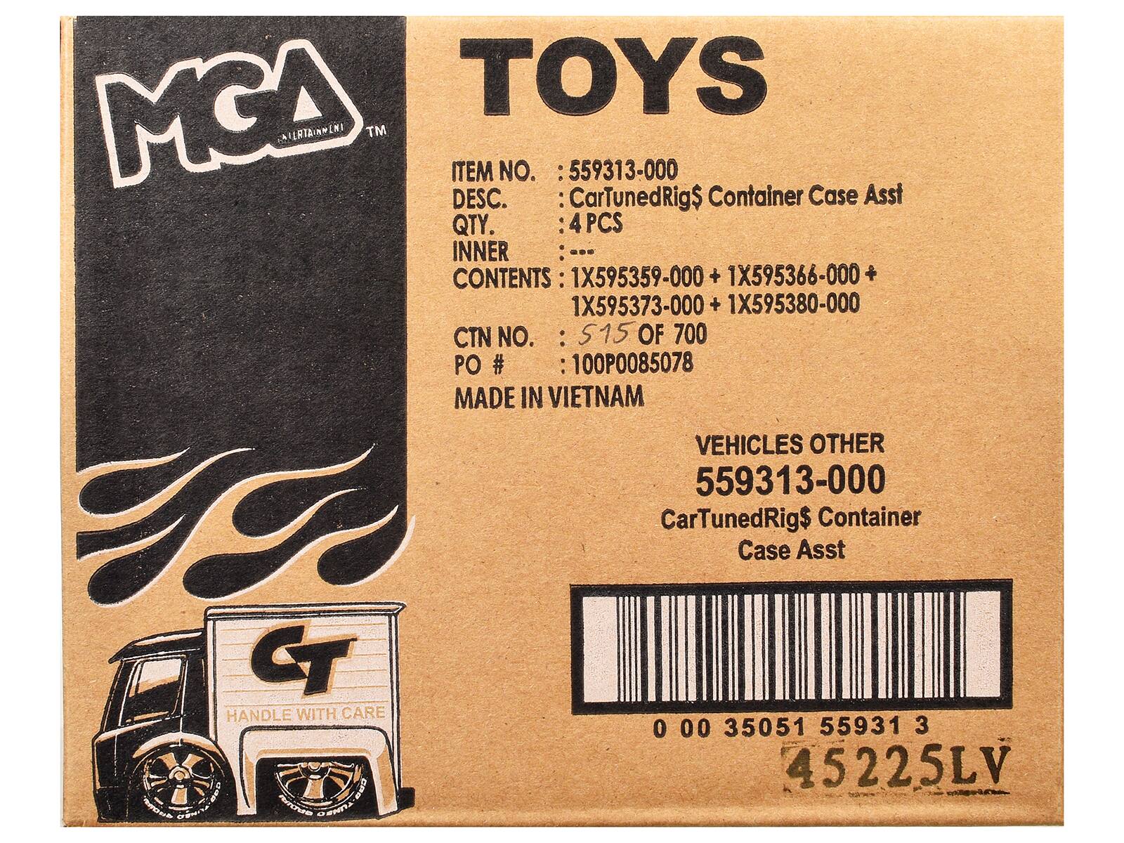 MCA  
ENTERTAINMENT  

TOYS  

ITEM NO. : 559313-000  
DESC. : CarTunedRig$ Container Case Asst  
QTY. : 4 PCS  
INNER CONTENTS : 1X595359-000 + 1X595366-000 + 1X595373-000 + 1X595380-000  
CTN NO. : 515 OF 700  
PO # : 100P0085078  
MADE IN VIETNAM  

VEHICLES OTHER  
559313-000  
CarTunedRig$ Container Case Asst  

HANDLE WITH CARE  

0 00 35051 55931 3  
45225LV
