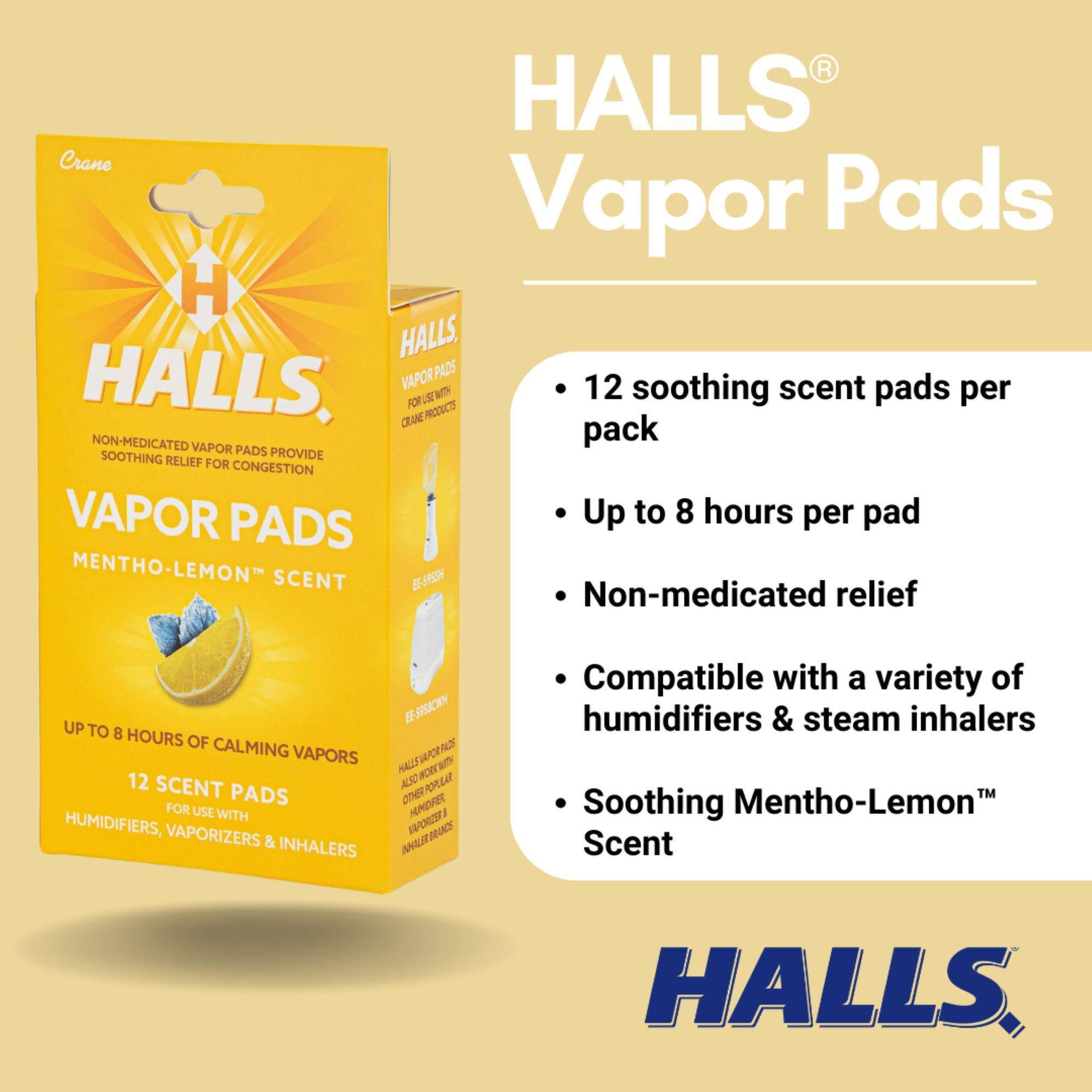 HALLS® Vapor Pads

- 12 soothing scent pads per pack
- Up to 8 hours per pad
- Non-medicated relief
- Compatible with a variety of humidifiers & steam inhalers
- Soothing Mentho-Lemon™ Scent

HALLS®
NON-MEDICATED VAPOR PADS PROVIDE SOOTHING RELIEF FOR CONGESTION
MENTHO-LEMON™ SCENT
UP TO 8 HOURS OF CALMING VAPORS
12 SCENT PADS FOR USE WITH HUMIDIFIERS, VAPORIZERS & INHALERS