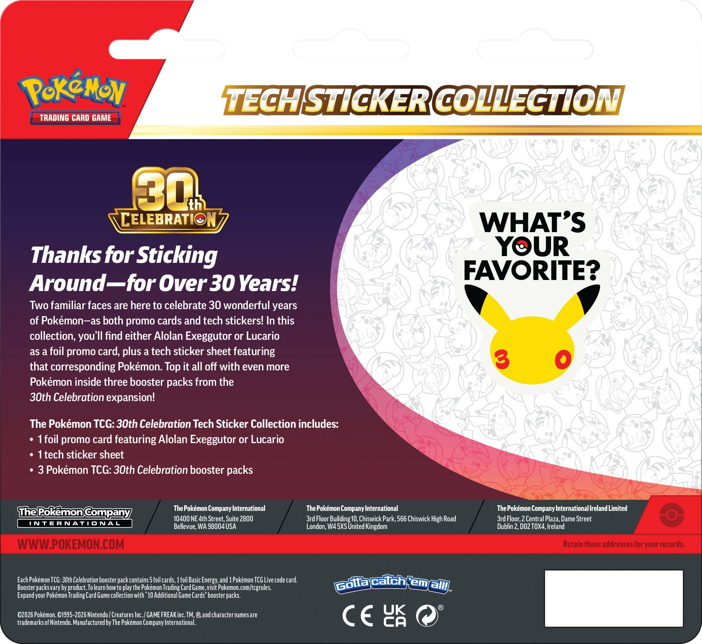 Pokémon Trading Card Game Tech Sticker Collection 30th Celebration

Thanks for Sticking Around—for Over 30 Years! Two familiar faces are here to celebrate 30 wonderful years of Pokémon—as both promo cards and tech stickers! In this collection, you'll find either Alolan Exeggutor or Lucario as foil promo card, plus tech sticker sheet featuring that corresponding Pokémon. Top it all off with even more Pokémon inside three booster packs from the 30th Celebration expansion! 

WHAT'S YOUR FAVORITE?

The Pokémon TCG: 30th Celebration Tech Sticker Collection includes:
- 1 foil promo card featuring Alolan Exeggutor or Lucario
- 1 tech sticker sheet
- 3 Pokémon TCG: 30th Celebration booster packs

Company INTERNATIONAL
WWW.POKEMON.COM

Pokémon Company International
10400 NE 4th Street, Suite 2800
Bellevue, WA 98004 USA

Pokémon Company International
3rd Floor, Building Chiswick Park, Chiswick High Road
London, W4 5XW United Kingdom

Pokémon Company International Ireland Limited
3rd Floor, Central Plaza, Dame Street
