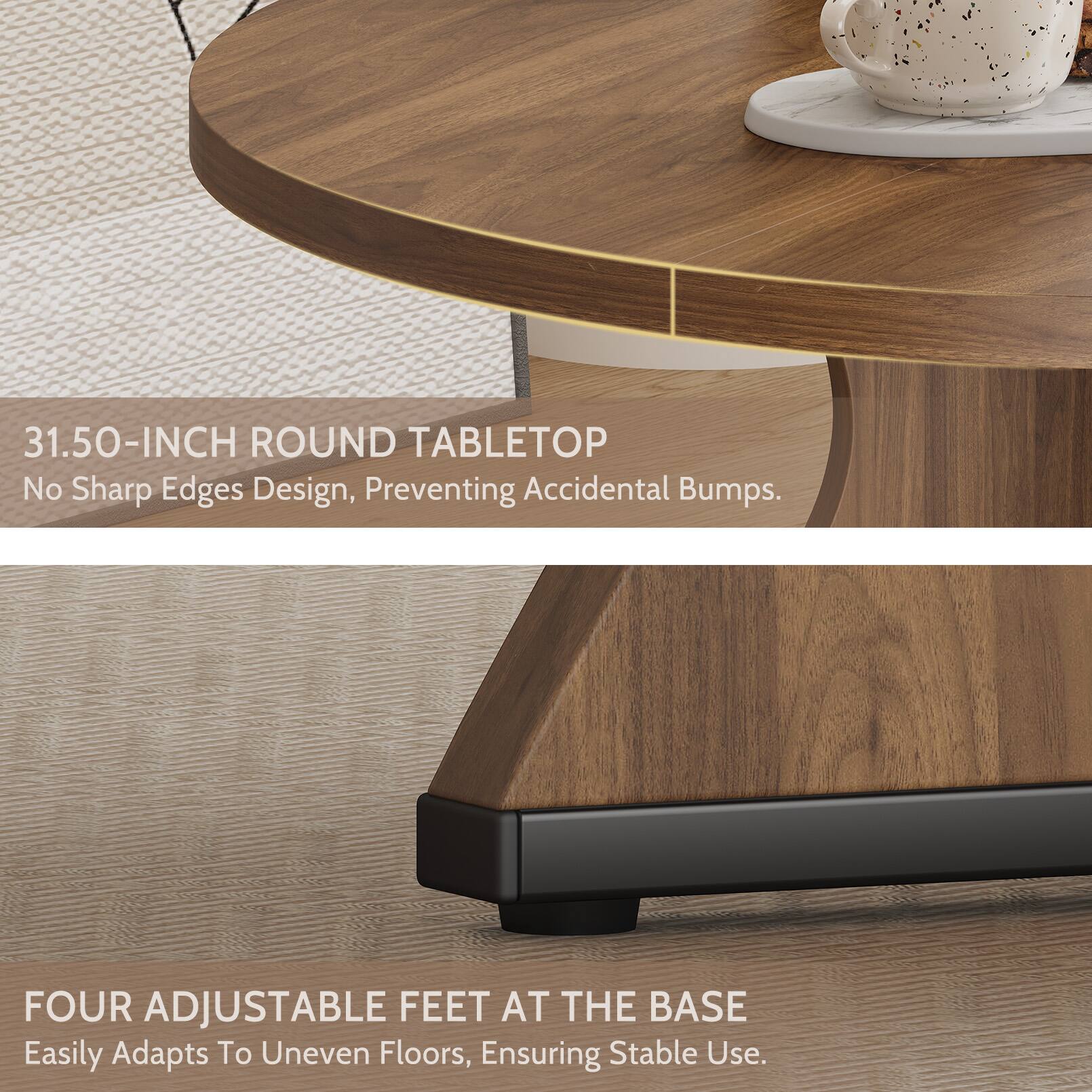 31.50-INCH ROUND TABLETOP  
No Sharp Edges Design, Preventing Accidental Bumps.  

FOUR ADJUSTABLE FEET AT THE BASE  
Easily Adapts To Uneven Floors, Ensuring Stable Use.
