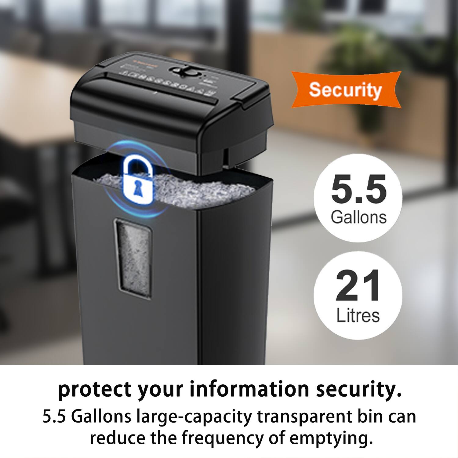 Security  
5.5 Gallons  
21 Litres  

protect your information security.  
5.5 Gallons large-capacity transparent bin can reduce the frequency of emptying.