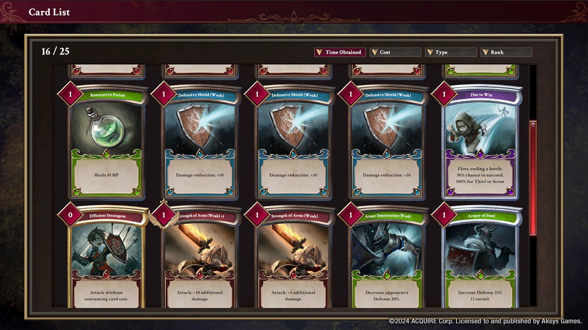 Card List

16 / 25

| Time Obtained | Cost | Type | Rank |
|--------------|------|------|------|
| Restorative Potion | 0 | 1 | Heals 10 HP |
| Defensive Shield (Weak) | 1 | 1 | Damage reduction: +10 |
| Defensive Shield (Weak) | 1 | 1 | Damage reduction: +10 |
| Defensive Shield (Weak) | 1 | 1 | Damage reduction: +10 |
| Flee to Win | 1 | 1 | Flees, ending a battle. 50% chance to succeed. 100% for Thief or Scout |
| Efficient Stratagem | 0 | 1 | Attack without consuming card cost. |
| Strength of Arms (Weak) | 1 | 1 | Attack: +10 additional damage |
| Strength of Arms (Weak) | 1 | 1 | Attack: +5 additional damage |
| Armor Deterioration (Weak) | 1 | 1 | Decrease opponent's Defense 20% |
| Armor of Steel | 1 | 1 | Increase Defense 25% (3 turns). |

© 
