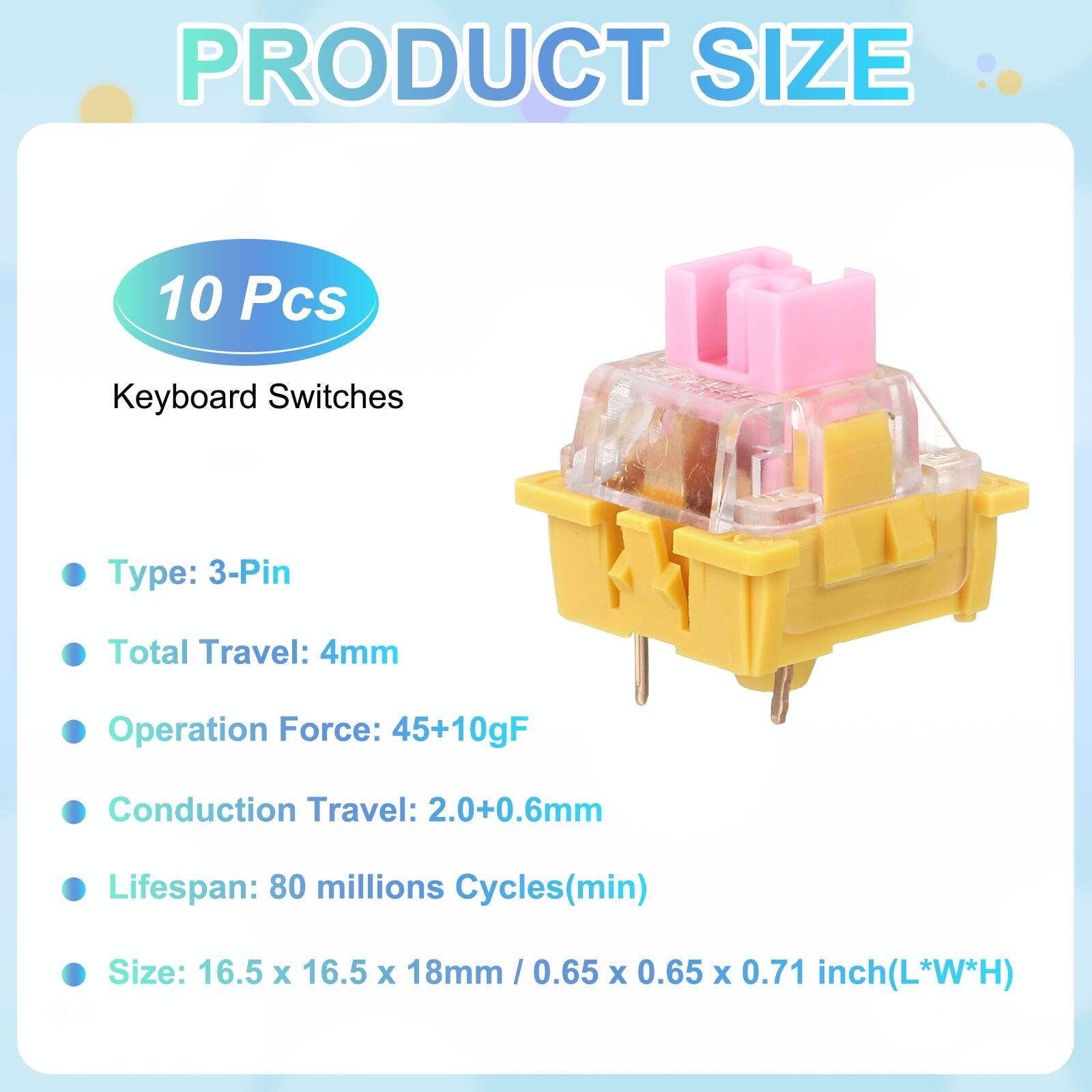 PRODUCT SIZE

10 Pcs Keyboard Switches

- Type: 3-Pin
- Total Travel: 4mm
- Operation Force: 45+10gF
- Conduction Travel: 2.0+0.6mm
- Lifespan: 80 millions Cycles(min)
- Size: 16.5 x 16.5 x 18mm / 0.65 x 0.65 x 0.71 inch(L*W*H)