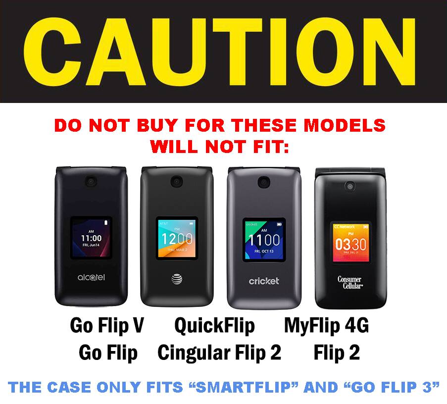 CAUTION DO NOT BUY FOR THESE MODELS WILL NOT FIT:

AM 11:00 Jun14
AI&T PM 1200 THU MAK-Z
cricket AM 1100 FX. OCT 13
CC Network 3 PM 0330

alcatel
cricket
Consumer Cellular

Go Flip V QuickFlip MyFlip 4G Go Flip Cingular Flip 2 Flip 2

THE CASE ONLY FITS "SMARTFLIP" AND "GO FLIP 3"