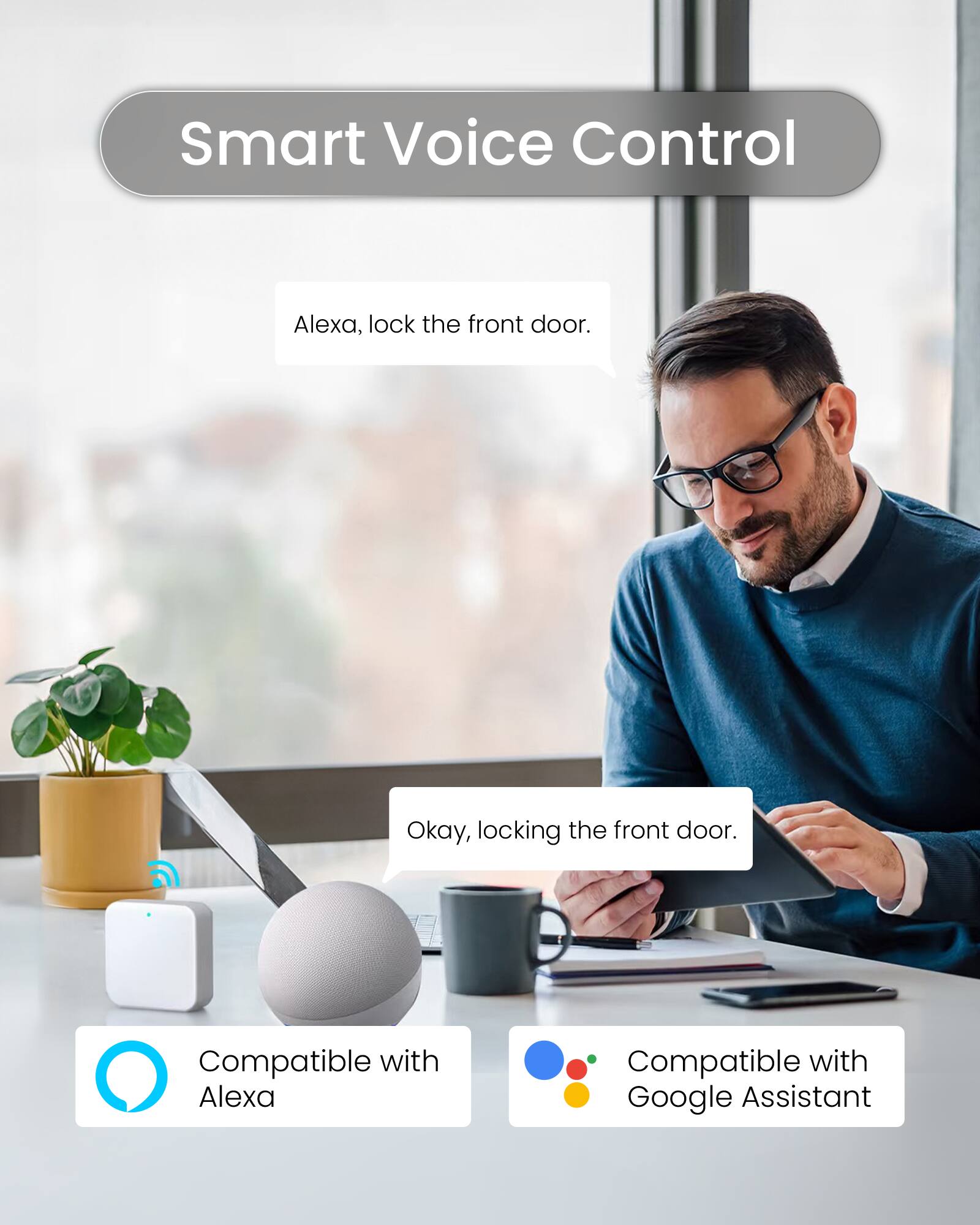 Smart Voice Control

Alexa, lock the front door.

Okay, locking the front door.

Compatible with Alexa

Compatible with Google Assistant