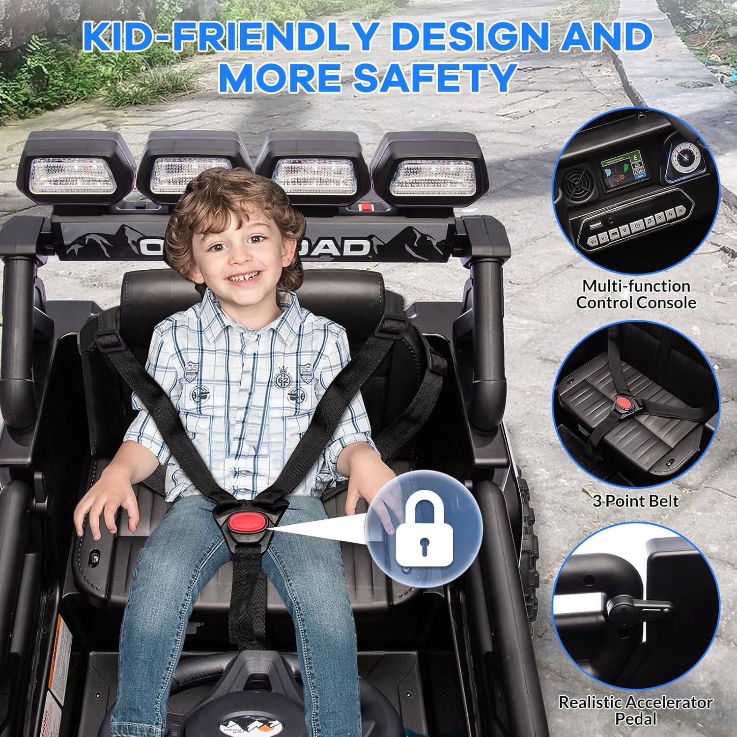 KID-FRIENDLY DESIGN AND MORE SAFETY

Multi-function Control Console

3 Point Belt

Realistic Accelerator Pedal